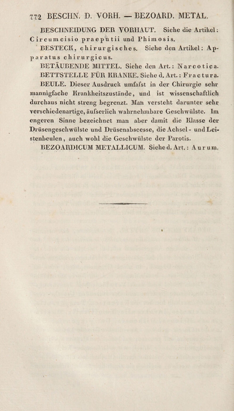 BESCHNEIDUNG DER VORHAUT. Siehe die Artikel: Circumcisio praeputii und Phimosis. BESTECK, chirurgisches. Siehe den Artikel: Ap¬ parat u s c h i r u r g i c u s. BETÄUBENDE MITTEL. Siehe den Art.: Narcotica. BETTSTELLE FÜR KRANKE. Siehe d. Art.: Fra c tura. BEULE. Dieser Ausdruck umfafst in der Chirurgie sehr mannigfache Krankheitszustände, und ist wissenschaftlich durchaus nicht streng begrenzt. Man versteht darunter sehr verschiedenartige, äufserlich wahrnehmbare Geschwülste. Im engeren Sinne bezeichnet man aber damit die Klasse der Drüsengeschwülste und Drüsenabscesse, die Achsel - und Lei¬ stenbeulen, auch wohl die Geschwülste der Parotis. BEZOARDICUM METALLICUM. Siehed.Art.: Aurum,