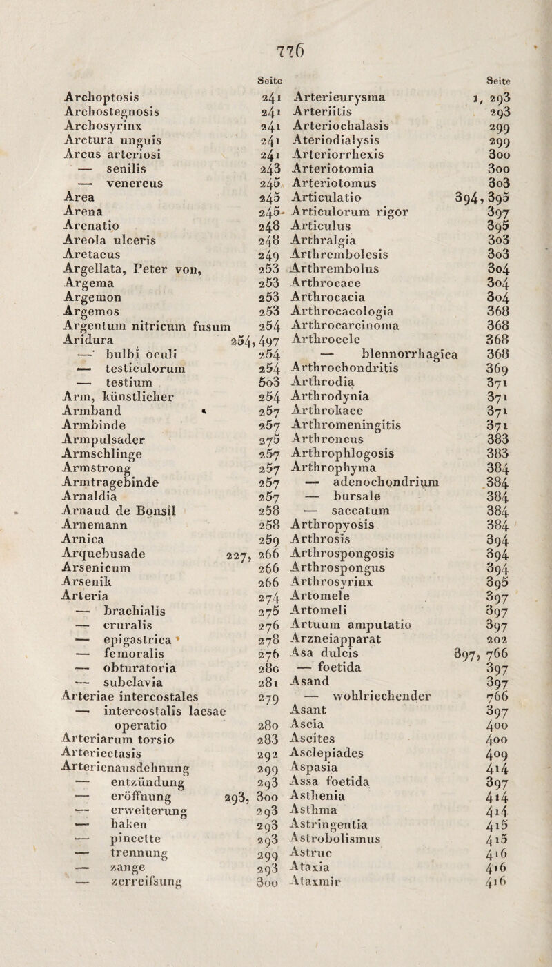 Archoptosis Archostegnosis Archosyrinx Arctura unguis Arcus arteriosi — senilis — venereus Area Arena Arenatio Areola ulceris Aretaeus Argellata, Peter von, Argeraa Argemon Argemos Argentum nitricum fusum Aridura 254 —' bulbi oculi — testiculorum — testium Arm, künstlicher Armband * Armbinde Armpulsader Armschlinge Armstrong Armtragebinde Arnaldia Arnaud de Bonsil Arnemann Arnica Arquebusade 227, Arsenicum Arsenik Arteria — brachialis — cruralis epigastrica ’ — femoralis — obturatoria — subclavia Arteriae intercostales — intercostalis laesae operatio Arteriarum torsio Arteriectasis Arterienausdehnung — entzündung — eröffnung 293, — erweiterung —- haken — pincette — trennung — zange — zerre ifsung Seite Seite 24l Arterieurysma j, 293 24» Arteriitis 293 24* Arteriochalasis 299 24l Ateriodialysis 299 24* Arteriorrhexis 3oo 243 Arteriotomia 3oo 245 Arteriotomus 3o3 245 Articulatio 394,395 245- Articulorum rigor 397 248 Articulus 395 248 Arthralgia 3o3 249 Arthrembolesis 3o3 203 Arthrembolus 3o4 253 Arthrocace 3o4 253 Arthrocacia 3o4 253 Arthrocacologia 368 254 Arthrocarcinoma 368 497 Arthrocele 368 «54 — blennorrhagica 368 254 Arthrochondritis 369 5o3 Arthrodia 371 254 Arthrodynia 371 2Ö7 Arthrokace 871 2Ö7 Arthromeningitis 371 275 Arthroncus 383 2Ö7 Arthrophlogosis 383 257 Arthrophyma 384 257 — adenochondrium 384 257 — bursale 384 258 — saccatum 384 258 Arthropyosis 384 259 Artlirosis 394 266 Arthrospongosis 394 266 Arthrospongus 394 266 Arthrosyrinx 395 274 Artomele 397 275 Artomeli 897 276 Artuum amputatio 397 278 Arzneiapparat 202 276 Asa dulcis 897, 766 28G — foetida 397 28 t Asand 397 279 — wohlriechender 766 Asant 397 280 Ascia 4oo 283 Ascites 4oo 292 Asclepiades 409 299 Aspasia 4i4 293 Assa foetida 397 3oo Asthenia 414 293 Asthma 4*4 293 Astringentia 4i5 203 Astrobolismus 415 y 299 Astruc 416 293 Ataxia 4>6 3 00 Ataxmir 416