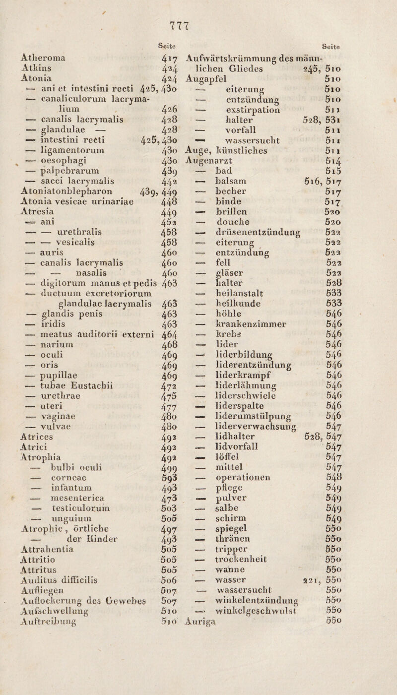Seite Seite Atlieroma 417 Aufwärtskrümmung des mann- Atkins 424 liehen Gliedes ?45, 5io Atonia 424 Augapfel 5io — ani et intestini recti 42b, 43o — eiterung 5io — canaliculorum lacryma- ■— entzündung 5io hum 426 ■— exstirpation 5i 1 — canalis lacrymalis 428 •— kalter 528, 53i — glandulae — 428 —— Vorfall 5n — intestini reeti 4‘25 , 43o —« Wassersucht 011 — ligamentorum 43o Auge, künstliches 5i 1 — oesopliagi 43o Augenarzt 614 — palpebrarum 439 — bad 5i5 — sacei lacrymalis 442 ■— balsam 516, 517 Atoniatonblepliaron 43q, 449 — becher 517 Atonia vesicae urinariae 448 — binde 517 Atresia 449 — brillen 020 *•=* ani 45 a — douche 020 — — urethralis 458 — driisenentzündung 522 — —- vesicalis 458 — eiterung 522 — auris 460 — entzündung Ö22 — canalis lacrymalis 460 — feil Ö2 2 — — nasalis 460 •— gläser Ö22 — digitorum nianus et pedis 463 — kalter 528 — ductuum excretoriorum •— lieilanstalt 533 glandulae lacrymalis 463 ^— lieilkunde 533 — glandis penis 463 — liöhle 546 —- iridis 463 — krankenzimmer 546 —- meatus auditorii externi 464 — krebs 546 — narium 468 — lider 546 -— oculi 469 —1 liderbildung 546 — oris 469 •—■ liderentzündung 546 — pupillae 469 — liderkrampf 546 — tubae Eustachii 472 — liderläkmung 546 — urethrae 475 — lidersckwiele 546 — uteri 477 — liderspalte 546 — vaginae 480 — liderumstülpung 546 — vulvae 480 -— liderverwachsung 547 Atrices 49 2 — lidhalter 528, 547 Atrici 492 —— lidvorfall 547 Atropliia 492 — löffel 547 — bulbi oculi 499 — mittel 547 — corneae 593 ■— Operationen 548 — infantum 493 — pflege 549 — mesenterica 473 — pulver 549 — testiculorum 5o3 — salbe 549 — unguium 5o5 ■— schirm 549 Atrophie , örtliche 497 — Spiegel 55o — der Kinder 493 — thränen 55o Attrahentia 5o5 .— tripper 55 0 Attritio 5o5 — trockenheit 55o Attritus 5o5 — wahne 55o Auditus difficilis 5o6 .— wasser 221, 55o Aufliegen 507 •— Wassersucht 55o Auflockerung des Gewebes 607 — winkelentzündung 55o Aufschwellung 5io — winkelgcschwulst 55o A uftreibung 5iö Auriga 55o
