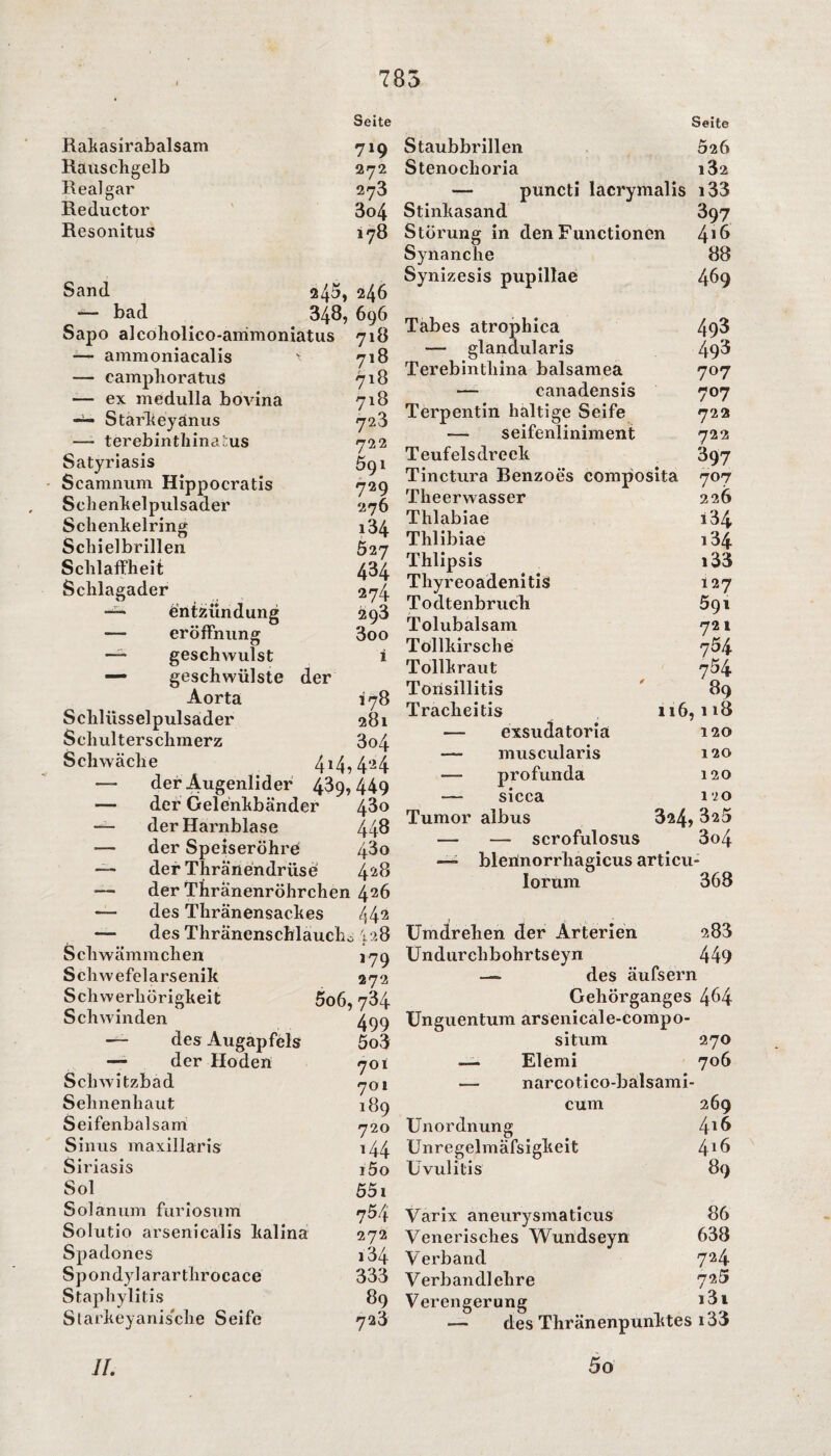 Seite Rakasirabalsam 719 Rauschgelb 272 Real gar 273 Reductor 3o4 Resonitus 178 Sand 245, 246 — bad 348, 696 Sapo alcoholico-animoniatus 718 — ammoniacalis ' 718 — camphoratus 718 — ex medulla bovina 718 — Starkey änus 723 —- terebinthina'us 722 Satyriasis 591 Scamnum Hippocratis 729 Schenkelpulsader 276 Schenkelring i34 Schielbrillen 527 Schlaffheit 434 Schlagader 274 Entzündung 293 -— eröfFnung 3oo — geschwulst i — geschwülste der Aorta 178 Scliliisselpulsader 281 Selmlterschmerz 3o4 Schwäche 414?4'24 — der Augenlider 439,449 — der Gelenkbänder 43° — der Harnblase 443 der Speiseröhre 43o — der Thränendrüse 4^8 — der Thränenröhrchen 4.26 — des Thränensackes 442 — des Thränenschlaucho 128 Schwämmchen 179 Schwefelarsenik 272 Schwerhörigkeit 5o6,734 Schwinden 499 — des Augapfels 5o3 —- der Hoden 701 Schwitzbad 701 Sehnenhaut 189 Seifenbalsam 720 Sinns maxillaris i44 Siriasis i5o Sol 551 Solanum furiosum 754 Solutio arsenicalis kalina 272 Spadones 134 Spondylararthrocace 333 Staphylitis 89 Starkeyanis'clie Seife 723 Seite Staubbrillen 526 Stenoclioria i3z — puncti lacrymalis i33 Stinkasand 397 Störung in den Functionen Synanche 88 Synizesis pupillae 469 Tabes atrophica 493 — glandularis 493 Terebintliina balsamea 707 — canadensis 707 Terpentin haltige Seife 722 — seifenliniment 722 Teufelsdreek 897 Tinctura Benzoes composita 707 Theerwasser 226 Thlabiae i34 Thlibiae i34 Thlipsis i33 Tliyreoadenitis 127 Todtenbrucli 591 Tolubalsam 721 Tollkirsche 764 Tollkraut 754 Tonsillitis 89 Tracheitis 116,118 — exsudatoria 120 — muscularis 120 — profunda 120 — sicca 120 Tumor albus 324, 325 — — scrofulosus 3o4 ■— blerinorrhagicus articu- lorum 368 Umdrehen der Arterien. 288 Undurclibohrtseyn 449 — des äufsern Gehörganges 4^4 Unguentum arsenicale-compo- situm 270 — Elemi 706 — narcotico-balsami- cum 269 Unordnung ^16 Unregelmäfsigkeit 4*6 Uvulitis 89 Varix aneurysmaticus 86 Venerisches Wundseyn 638 Verband 724 Verbandlehre 72^ Verengerung >3i — des Thränenpunktes i33 5 o II.