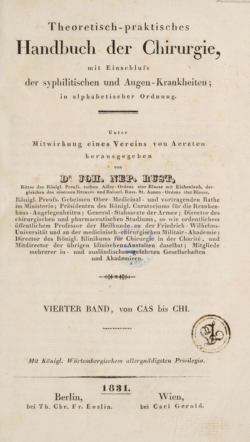 Theoretisch - praktisches Handbuch der Chirurgie^ mit E i n s c li 1 u f s t t der syphilitischen und Augen - Krankheiten; in alphabetischer Ordnung. Unter Mitwirkung eines Vereins von Aerzten ö t herausgegeben » von m mhe» nibip* Ritter des Königl. Preufs. rothen Adler-Ordens 2ter Klasse mit Eichenlaub, des¬ gleichen des eisernen Kreuzes und Kaiserl. Russ. St. Annen - Ordens 2ter Klasse, Königl. Preufs. Geheimen Ober - Medicinal - und vertragenden Rathe im Ministerio; Präsidenten des Königl. Curatoriums für die Kranken¬ haus-Angelegenheiten; General - Stabsarzte der Armee; Director des chirurgischen und pharmaceutischen Studiums, so wie ordentlichem öffentlichem Professor der Heilkunde an der Friedrich - Wilhelms- Universität und an der mediciniscli-chirurgischen Militair-Akademie ; Director des Königl. Klinikums für Chirurgie in der Charite, und Mitdirector der übrigen klinischen Anstalten daselbst; Mitgliedc mehrerer in - und ausländischen gelehrten Gesellschaften und Akademieen. 4‘V ' —* VIERTER RAND, von CAS bis CHI. Mit Königl. PFurteniber gische m aller gnädigsten Privilegia. Berlin, 1831. bei Th. Chr. Fr. Enslin. Wien, bei Carl G e r o 1 d.