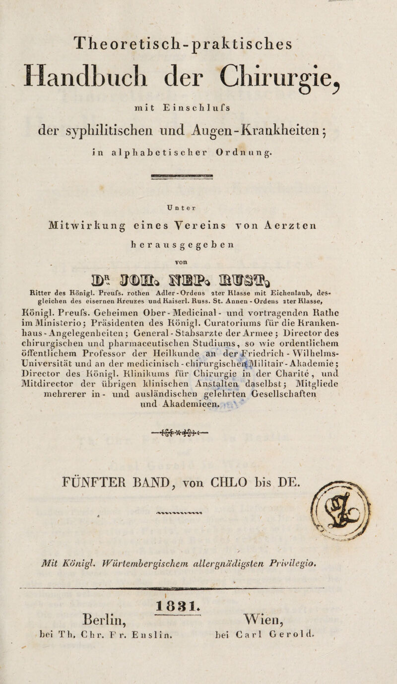 Th eore tisch- praktisches andbucli der Chirurgie^ mit Einschlufs der syphilitischen und Augen - Krankheiten; in alphabetischer Ordnung. Unter Mitwirkung eines Vereins von Aerzten herausgegeben von m Krim ^ Ritter des Rönigl. Preufs. rothen Adler-Ordens 2ter Klasse mit Eichenlaub, des* gleichen des eisernen Kreuzes und Kaiserl. Russ. St. Annen - Ordens 2ter Klasse, Königl. Preufs. Geheimen Ober - Medicinal - und Vortragenden Ratlie imiYlinisterio; Präsidenten des König]. Curatoriums für die Kranken¬ haus * Angelegenheiten $ General - Stabsarzte der Armee 5 Director des chirurgischen und pliarmaceutischen Studiums, so wie ordentlichem öffentlichem Professor der Heilkunde an der Friedrich - Wilhelms- Universität und an der medicinisch - chirurgischen Militair-Akademie; Director des Königl. Klinikums für Chirurgie in der Charite , und Mitdirector der übrigen klinischen Anstalten daselbst; Mitgliede mehrerer in- und ausländischen gelehrten Gesellschaften und Akademieen. FÜNFTER BAND, von CHLO bis DE. Mit Königl. Würtembergischem aller gnädigsten Privil egio. 1881. Berlin, bei T h, € li r. F r. E n s 1 i n. Wien, bei Carl Gerold. »
