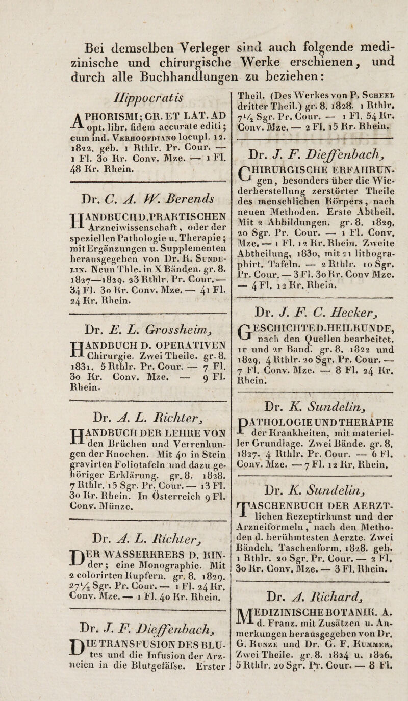 Bei demselben Verleger sind auch folgende medi¬ zinische und chirurgische Werke erschienen, und durch alle Buchhandlungen zu beziehen: Hippocrcitis APHORISMI; GR. ET LAT. AD opt. libr, lidem accurate editi; cum ind. Verhoofdiano locupl. 12. 1822. geb. 1 Rthlr. Pr. Cour. — 1 FI. 3o Rr. Conv. Mze. — 1 Fl. 48 Kr. Rhein. Dr. C. A. W. Berends ANDBUCHD.PRAKTISCIIEN Arzneiwissenschaft, oder der speziellenPathologie u. Therapie; mit Ergänzungen u. Supplementen herausgegeben von Dr. K. Sundf.- j,ibt. Neun Thle. in X Bänden, gr. 8. 1827—1829. 53 Rthlr. Pr. Cour.— 34 Fl. 3o Kr. Conv. Mze. —• 4* Fl. 24 Kr. Rhein. Dr. E. L. Grossheim> ANDRUCK D. OPERATIVEN Chirurgie. Zwei Theile. gr. 8. i83i. 5 Rthlr. Pr. Cour. — 7 Fl. 3o Kr. Conv. Mze. — 9 Fl. Rhein. Theil. (Des Werltes von P. Scheel dritter Theil.) gr. 8. 1828. 1 Rthlr. 71/2 Sgr. Pr. Cour. — 1 Fl. 54 Rr» Conv. Mze. — 2 Fl. i5 Kr. Rhein. Dr. J. F. Dieffenbachj HIRURGISCHE ERFAHRUNG gen, besonders über die Wie¬ derherstellung zerstörter Theile des menschlichen Körpers, nach neuen Methoden. Erste Abtheil. Mit 2 Abbildungen, gr. 8. 1829. 20 Sgr. Pr. Cour. —• 1 Fl. Conv. Mze.— 1 Fl. 12 Kr. Rhein. Zweite Abtheilung, i83o, mit 51 lithogra- pliirt. Tafeln. — 2 Rthlr. 10 Sgr. Pr. Cour. — 3 Fl. 3oKr. Conv Mze. — 4 Fl. 12 Kr. Rhein. Dr. J. F. C. Heckerj, ESCHICHTED.HEILKUNDE, nach den Quellen bearbeitet, ir und 2,r Band. gr. 8. 1822 und 1829. 4 Rthlr, 20 Sgr. Pr. Cour.— 7 Fl. Conv. Mze. — 8 Fl. 24 Kr, Rhein. Dr. A. L. Richterjy ttandbuchder lehre von AJ- den Brüchen und Verrenkun¬ gen der Knochen. Mit 4° io Stein gravirten Foliotafeln und dazu ge¬ höriger Erklärung. gr. 8. 1828. 7 Rthlr. i5 Sgr. Pr. Cour. — i3 Fl. 3o Kr. Rhein. In Österreich 9 Fl. Conv. Münze. D Dr. A. L. Richter ER WASSERKREBS D. KIN- der; eine Monographie. Mit 2 colorirten Kupfern, gr. 8. 1829. 27% Sgr. Pr. Cour. — 1 Fl. 24 Kr. Conv. Mze. —* 1 Fl. 40 Kr. Rhein. Dr* J. F. Diejfenbach., T\IE TRANSFUSION DES BLU- tes und die Infusion der Arz¬ neien in die Blutgefäfsc. Erster Dr. K. Sundelin> DATHOLOGIE UND THERAPIE der Krankheiten, mit materiel¬ ler Grundlage. Zwei Bände, gr. 8. 1827. 4 Rthlr. Pr. Cour. — 6 Fl. Conv. Mze. — 7 Fl. 12 Kr. Rhein. Dr. K. Sundelirij rpASCHENBUCH DER AERZT- liehen Rezeptirkunst und der Arzneiformeln, nach den Metho¬ den d. berühmtesten Aerzte. Zwei Bändch. Taschenform. 1828, geh, 1 Rthlr. 20 Sgr. Pr. Cour. — 2 Fl, 3o Kr. Conv, Slze. — 3 Fl. Rhein. Dr. A. Richard, IV/TEDIZINISCHE BOTANIK. A. -IAA d. Franz, mit Zusätzen u. An¬ merkungen herausgegeben von Dr. G. Kukze und Dr. G. F. Kummer. Zwei Theile. gr. 8. 1824 u. 1826, 5 Rthlr. 20 Sgr. Pr. Cour. — 8 Fl. I