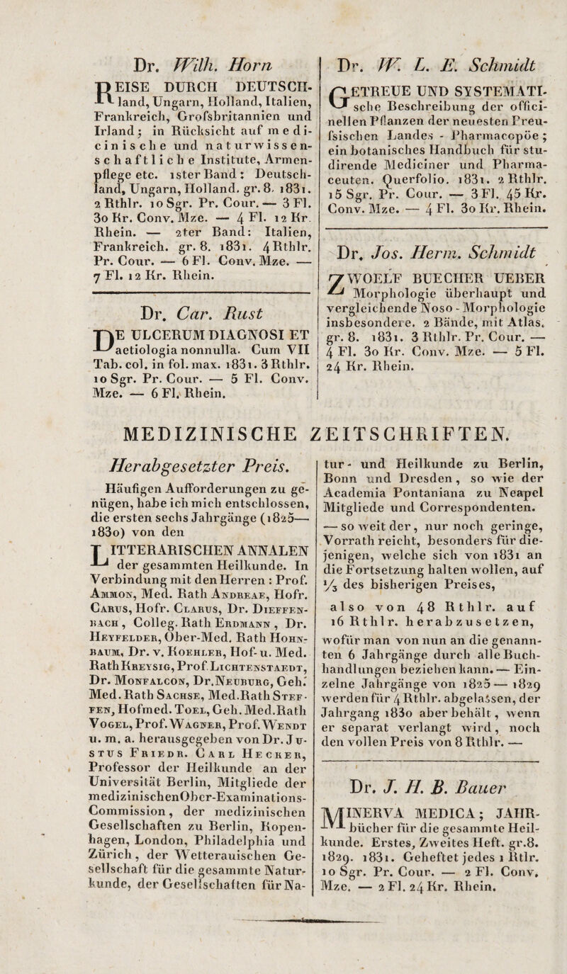 Dr. Willi. Horn EISE DURCH DEUTSCH, land, Ungarn, Holland, Italien, Frankreich, Grofsbritannien und Irland; in Rücksicht auf medi- cinisclie und naturwissen¬ schaftliche Institute, Armen¬ pflege etc. isterBand: Deutsch¬ land, Ungarn, Holland, gr. 8, 1831. 2 Rthlr. loSgr. Pr. Cour. — 3 Fl. 3o Rr. Conv. Mze. — 4 FI. *2 Rr. Rhein. — 2ter Band: Italien, Frankreich, gr. 8. 183i. 4Rth1r. Pr. Cour. — 6 Fl. Conv. Mze. — 7 Fl. 12 Kr. Rhein. Dr. Car, Rust E ULCERUM DXAGNOSI ET aetiologia nonnulla. Cum VII Tab. col. in fol. max. i83i. 3Rthlr. loSgr. Pr. Cour. — 5 Fl. Conv. Mze. — 6 Fl. Rhein. MEDIZINISCHE Herabgesetzter Preis. Häufigen Aufforderungen zu ge¬ nügen, habe ich mich entschlossen, die ersten sechs Jahrgänge (i8a5— i83o) von den ITTERARISCHEN ANNALEN der gesammten Heilkunde. In Verbindung mit den Herren : Prof. Ammon, Med. Rath Andreae, Hofr. Cards, Hofr. Clarus, Dr. Dieffen- bach , Colleg. Rath Erdmann , Dr. Heyfelder, Ober-Med. Rath Hohn- baum, Dr. v. Koehler, Hof-u. Med. Rath Kreysig, Prof Lichtenstaedt, Dr. Monfalcon, Dr.NEüBDRG, Geh.' Med. Rath Sachse, Med.Rath Stef¬ fen, Hofmed. Toel, Geh. Med.Rath Vogel, Prof. Wagner, Prof. Wendt u. m. a. herausgegeben von Dr. J u- stds Friedr. Carl Hecreii, Professor der Heilkunde an der Universität Berlin, Mitgliede der medizinisch enObcr-Examinations- Commission, der medizinischen Gesellschaften zu Berlin, Kopen¬ hagen, London, Philadelphia und Zürich, der Wetterauischen Ge¬ sellschaft für die gesammte Natur¬ Dr. JV. L. E. Schmidt STREUE UND SYSTEM ATI- sehe Beschreibung der offici- n eilen Pflanzen der neuesten Freu- fsischen Landes - Pharmacopöe ; ein botanisches Handbuch für stu- dirende Mediciner und Pliarma- ceuten. Querfolio, i831. 2 Rthlr. i5 Sgr. Pr. Cour. — 3F1. 45 Kr. Conv. Mze. — 4 El. 3o Kr. Rhein. Dr, Jos. Herrn. Schmidt WOELF BÜECHER UEBER Morphologie überhaupt und vergleichende Noso - Morphologie insbesondere. 2 Bände, mit Atlas, gr. 8. i83i. 3 Rthlr. Pr. Cour.— 4 Fl. 3o Kr. Conv. Mze. — 5 Fl. 24 Kr. Rhein. IEITSCHPiIFTEN. tur - und Heilkunde zu Berlin, Bonn und Dresden , so wie der Academia Pontaniana zu Neapel Mitgliede und Correspondenten. -—so weit der, nur noch geringe, Vorrath reicht, besonders für die¬ jenigen, welche sich von i83i an die Fortsetzung halten wollen, auf >/3 des bisherigen Preises, also von 48 Rthlr. auf 16 Rthlr. herabzusetzen, wofür man von nun an die genann¬ ten 6 Jahrgänge durch alle Buch¬ handlungen beziehen kann.-— Ein¬ zelne Jahrgänge von 1823— 1829 werden für 4 Rthlr. abgelaSsen, der Jahrgang i83o aber behält, wenn er separat verlangt wird, noch den vollen Preis von 8 Rthlr. — Dr. J. H. B. Bauer XNERVA MEDICA; JAHR- bücher für die gesammte Heil¬ kunde. Erstes, Zweites Heft. gr.8. 1829. i83i. Geheftet jedes 1 Rtlr. 10 Sgr. Pr. Cour. — 2 Fl. Conv,