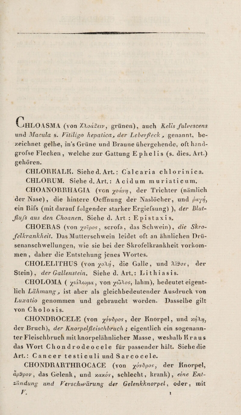 Chloasma (yon Xhoääeiv, grünen), auch Keils fuloescens und Macula s. Vitiligo hepaticader Leberfleck genannt, be¬ zeichnet, gelbe, in’s Grüne und Braune übergehende, oft hand- grofse Flecken, welche zur Gattung Ephelis (s. dies. Art.) gehören. CHLORKALK. Siehe d. Art.: Calcaria chlor in ica. CHLORUM. Siehe d. Art.: Acid um muriaticum* CHOANORRHAGIA (von yoäv?j, der Trichter (nämlich der Nase) , die hintere Oeffnung der NaslÖcber, und pnyfl ein Rifs (mit darauf folgender starker Ergiefsung) ), der Blut- fiufs aus den Choaneti. Siehe d. Art : Epistaxis. CHOERAS (yon yotpos ^ scrofa, das Schwein), die Skro¬ fel krank heit. Das Mutterschwein leidet oft an ähnlichen Drü¬ senanschwellungen, wie sie bei der Skrofelkrankheit Vorkom¬ men , daher die Entstehung jenes Wortes. CHOLELITHUS (yon yo\p, die Galle, und Aä$os-, der Stein), der Gallenstein. Siehe d. Art.: Lithiasis. CHOLOMA ( yßTioipa , yon yt5/\os-, lahm), bedeutet eigent¬ lich Lähmung j ist aber als gleichbedeutender Ausdruck von Luxatio genommen und gebraucht worden. Dasselbe gilt yon Ch o lo s i s. CHONDROCELE (von yovbpos, der Knorpel, und der Bruch), der Knorpelfleischbruch ; eigentlich ein sogenann¬ ter Fleischbruch mit knorpelähnlicher Masse, weshalb Kraus das Wort Ch o n d r o de o c eie für passender hält. Siehedie Art.: Cancer testiculi und Sarcocele. CHONDRARTHROCACE (von yovöpos, der Knorpel, apSpop, das Gelenk, und imxö.9, schlecht, krank), eine Ent¬ zündung und Verschwärung der Gelenkknorpel, oder, mit V.