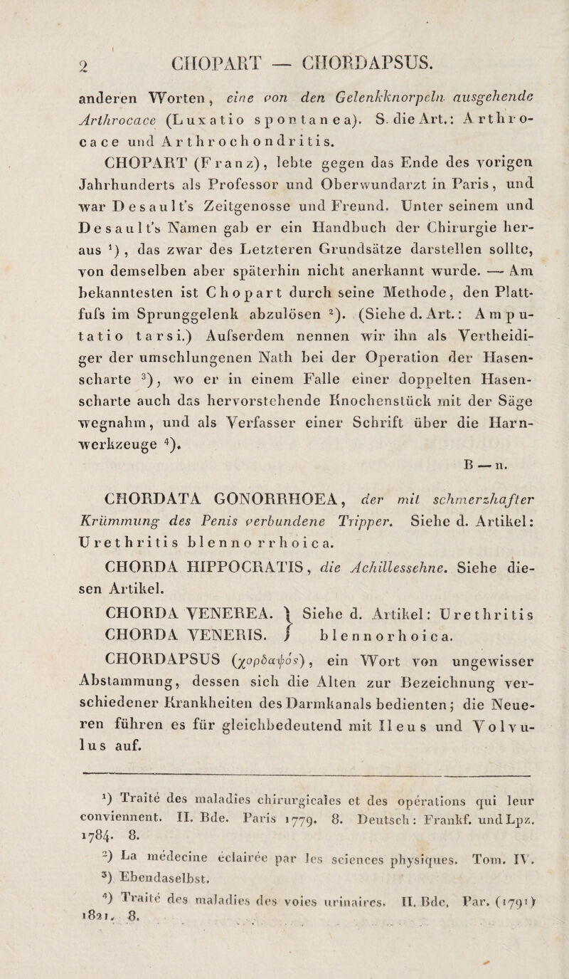 GHOPART CHORDAPSUS. anderen Worten, eine von den Gelenkknorpeln ausgehende Arthrocace (Luxatio spontan ea). S. die Art,: Arthro- c a c e un (1 Arthrochondritis. CHOPART (Franz), lebte gegen das Ende des vorigen Jahrhunderts als Professor und Oberwundarzt in Paris, und war Desault’s Zeitgenosse und Freund. Unter seinem und Desault’s Namen gab er ein Handbuch der Chirurgie her¬ aus 0 , das zwar des Letzteren Grundsätze darstellen sollte, von demselben aber späterhin nicht anerkannt wurde. — Am bekanntesten ist C hopart durch seine Methode, den Platt- fufs im Sprunggelenk abzulösen 2). (Siehe d. Art.: A m p u- tatio t a r s i.) Aufserdem nennen wir ihn als Vertheidi- ger der umschlungenen Nath bei der Operation der Hasen¬ scharte 3); wo er in einem Falle einer doppelten Hasen¬ scharte auch das hervorstehende Knochenstück mit der Säge wegnahm, und als Verfasser einer Schrift über die Harn¬ werkzeuge 4). B — n. CHORDATA GONORRHOEA, der mit schmerzhafter Krümmung des Penis verbundene Tripper. Siehe d. Artikel: Urethritis blennorrhoica. CHORDA HIPPOCRATIS, die Achillessehne. Siehe die¬ sen Artikel. CHORDA VENEREA. > Siehe d. Artikel: Urethritis CHORDA YENERIS. } blennorhoica. CHORDAPSUS (xopöd^o?), ein Wort von ungewisser Abstammung, dessen sich die Alten zur Bezeichnung ver¬ schiedener Krankheiten des Darmkanals bedienten; die Neue¬ ren führen es für gleichbedeutend mit Ileus und Volvu- 1 u s auf. *) Traite des maladies cliirurgicales et des operations cpii leur conviennent. II. Bde. Paris 1779. 8. Deutsch: Frankf. undLpz. 1784* 8. ) La medecine eclairee par les Sciences physiques. Tom. IX'. 3) Ebendaselbst. 4) Traite des maladies des voies urinaires. II. Bde, Par. (179 t > 1831, 8.
