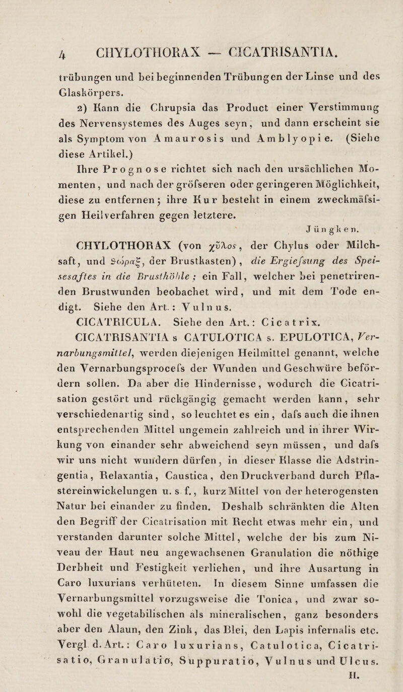 CIIYLOTHORAX — CICATRISANTIA* trübungen und bei beginnenden Trübungen der Linse und des Glaskörpers, 2) Kann die Chrupsia das Product einer Verstimmung des Nervensystemes des Auges seyn, und dann erscheint sie als Symptom von Amaurosis und Amblyopie. (Siehe diese Artikel.) Ihre Prognose richtet sich nach den ursächlichen Mo¬ menten , und nach der gröfseren oder geringeren Möglichkeit, diese zu entfernen; ihre Kur besteht in einem zweckmäfsi- gen Heilverfahren gegen letztere. J ii n g k e n. CHYLOTHORAX (von der Chylus oder Milch¬ saft, und Scopa?, der Brustkasten) , die Ergiefsung des Spei¬ sesaftes in die Brusthöhle ; ein Fall, welcher bei penetriren- den Brustwunden beobachet wird, und mit dem Tode en¬ digt. Siehe den Art. : Yulnus. CICATRICÜLA. Siehe den Art.: Cicatrix. CICATRISANTIA s CATÜLOTICA s. EPÜLOTICA, Ver¬ narbungsmittel, werden diejenigen Heilmittel genannt, welche den Vernarbungsprocefs der Wunden und Geschwüre beför¬ dern sollen. Da aber die Hindernisse, wodurch die Cicatri- sation gestört und rückgängig gemacht werden kann , sehr verschiedenartig sind , so leuchtet es ein , dafs auch die ihnen entsprechenden Mittel ungemein zahlreich und in ihrer Wir¬ kung von einander sehr abweichend seyn müssen, und dafs wir uns nicht wundern dürfen, in dieser Klasse die Adstrin¬ gentia, Belaxantia , Caustica , den Druckverband durch Pfla¬ stereinwickelungen u. s f., kurz Mittel von der heterogensten Natur bei einander zu finden. Deshalb schränkten die Alten den Begriff der Cicatrisation mit Recht etwas mehr ein, und verstanden darunter solche Mittel, welche der bis zum Ni¬ veau der Haut neu angewachsenen Granulation die nöthige Derbheit und Festigkeit verliehen, und ihre Ausartung in Caro luxurians verhüteten. In diesem Sinne umfassen die Vernarbungsmittel vorzugsweise die Tonica , und zwar so¬ wohl die vegetabilischen als mineralischen, ganz besonders aber den Alaun, den Zink, das Blei, den Lapis infernalis etc. Vergl d.Art.: Caro luxurians, Catulotica, Cicatri- s a t i o, Granula t i 0, S u p p u r a t i o, V u 1 n u s und U lens. II.