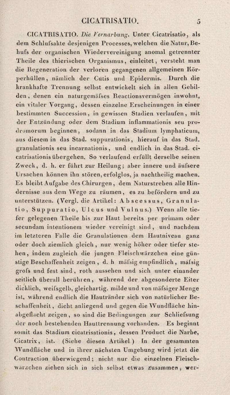 CIC ATRISA.TIO. Die Vernarbung. Unter Cicatrisatio, als dem Schlufsakte desjenigen Processes, welchen die Natur, Be¬ hufs der organischen Wiedervereinigung anomal getrennter Theile des thierischen Organismus, einleitet, versteht man die Regeneration der verloren gegangenen allgemeinen Kör¬ perhüllen, nämlich der Cutis und Epidermis. Durch die krankhafte Trennung selbst entwickelt sich in allen Gebil¬ den , denen ein naturgemäfses Reactionsvermögen inwohnt, ein vitaler Vorgang, dessen einzelne Erscheinungen in einer bestimmten Succession, in gewissen Stadien verlaufen, mit der Entzündung oder dem Stadium inflammationis seu pro- dromorum beginnen, sodann in das Stadium lymphaticum, aus diesem in das Stad, suppurationis, hierauf in das Stad, granulationis seu incarnationis, und endlich in das Stad. ei~ catrisationis übergehen. So verlaufend erfüllt derselbe seinen Zweck, d. h. er führt zur Heilung; aber innere und äufsere Ursachen können ihn stören, erfolglos, ja nachtheilig machen. Es bleibt Aufgabe des Chirurgen , dem Naturstreben alle Hin¬ dernisse aus dem Wege zu räumen, es zu befördern und zu unterstützen. (Vergl. die Artikel: Abscessus, Granula- tio, Suppuratio, Ulcus und V ulnus.) Wenn alle tie¬ fer gelegenen Theile bis zur Haut bereits per primam oder secundam intentionem wieder vereinigt sind , und nachdem im letzteren Falle die Granulationen dem Hautniveau ganz oder doch ziemlich gleich , nur wenig höher oder tiefer ste¬ hen, indem zugleich die jungen Fleischwärzchen eine gün¬ stige Beschaffenheit zeigen , d. h mäfsig empfindlich , mäfsig grofs und fest sind , roth aussehen und sich unter einander seitlich überall berühren, während der abgesonderte Eiter dicklich, weifsgelb, gleichartig, milde und von mäfsiger Menge ist, während endlich die Hautränder sich von natürlicher Be¬ schaffenheit, dicht anliegend und gegen die Wundfläche hin¬ abgeflacht zeigen , so sind die Bedingungen zur Schliefsung der noch bestehenden Hauttrennung vorhanden. Es beginnt somit das Stadium cicatrisationis, dessen Product die Narbe, Cicatrix, ist. (Siehe diesen Artikel ) In der gesammten Wundfläche und in ihrer nächsten Umgebung wird jetzt die Contraction überwiegend; nicht nur die einzelnen Fleisch- warzchen ziehen sich in sich selbst etwas Zusammen wer-