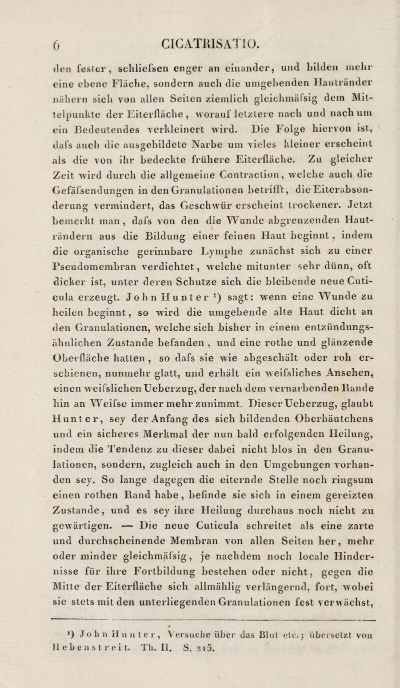den fester, schliefsen enger an einander, und bilden mehr eine ebene Fläche, sondern auch die umgebenden Hautränder nähern sich von allen Seiten ziemlich gleiclimäfsig dem Mit¬ telpunkte der Eiterfläche , worauf letztere nach und nach um ein Bedeutendes verkleinert wird. Die Folge hiervon ist, dafs auch die ausgebildete Narbe um vieles kleiner erscheint als die von ihr bedeckte frühere Eiterfläche. Zu gleicher Zeit wird durch die allgemeine Contraction, welche auch die Gefäfsendungen in den Granulationen betrifft, die Eiterabson¬ derung vermindert, das Geschwür erscheint trockener. Jetzt bemerkt man, dafs von den die Wunde abgrenzenden Haut¬ rändern aus die Bildung einer feinen Haut beginnt, indem die organische gerinnbare Lymphe zunächst sich zu einer Pseudomembran verdichtet, welche mitunter sehr dünn, oft dicker ist, unter deren Schutze sich die bleibende neue Cuti¬ cula erzeugt. John Hunter *) sagt: wenn eine Wunde zu heilen beginnt, so wird die umgebende alte Haut dicht an den Granulationen, welche sich bisher in einem entzündungs¬ ähnlichen Zustande befanden , und eine rotlie und glänzende Oberfläche hatten , so dafs sie wie abgeschält oder roh er¬ schienen, nunmehr glatt, und erhält ein weifsliches Ansehen, einen weifslichen Ueberzug, der nach dem vernarbenden Rande hin an Weifse immer mehr zunimmt. Dieser Ueberzug, glaubt Hunter, sey der Anfang des sich bildenden Oberhäutchens und ein sicheres Merkmal der nun bald erfolgenden Heilung, indem die Tendenz zu dieser dabei nicht blos in den Granu¬ lationen, sondern, zugleich auch in den Umgebungen vorhan¬ den sey. So lange dagegen die eiternde Stelle noch ringsum einen rothen Rand habe, befinde sie sich in einem gereizten Zustande, und es sey ihre Heilung durchaus noch nicht zu gewärtigen. — Die neue Cuticula schreitet als eine zarte und durchscheinende Membran von allen Seiten her, mehr oder minder gleichmäfsig, je nachdem noch locale Hinder¬ nisse für ihre Fortbildung bestehen oder nicht, gegen die Mitte der Eiterfläche sich allmählig verlängernd, fort, wobei sie stets mit den unterliegenden Granulationen fest verwächst, *) John Hunter, Versuche über das Blut eie.; übersetzt von lieben streit. Th. II, S. 215.