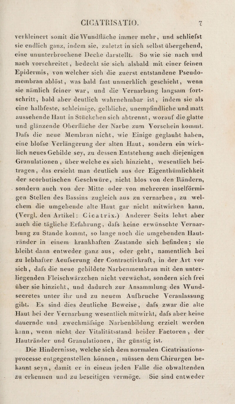 verkleinert somit die Wundfläche immer mehr, und schliefst sie endlich ganz, indem sie, zuletzt in sich seihstübergehend, eine ununterbrochene Decke darstellt. So wie sie nach und nach vorschreitet, bedeckt sie sich alsbald mit einer feinen Epidermis, von welcher sich die zuerst entstandene Pseudo¬ membran ablöst, was bald fast unmerklich geschieht, wenn sie nämlich feiner war, und die Vernarbung langsam fort- schritt, bald aber deutlich wahrnehmbar ist, indem sie als eine halbfeste, schleimige, gelbliche, unempfindliche und matt aussehende Haut in Stückchen sich abtrennt, worauf die glatte und glänzende Oberfläche der Narbe zum Vorschein kommt. Dafs die neue Membran nicht, wie Einige geglaubt haben, eine blofse Verlängerung der alten Haut, sondern ein wirk¬ lich neues Gebilde sey, zu dessen Entstehung auch diejenigen Granulationen , über welche es sich hinzieht, wesentlich bei¬ tragen, das ersieht man deutlich aus der Eigenthümlichkeit der scorbutischen Geschwüre, nicht blos von den Rändern, sondern auch von der Mitte oder von mehreren inselförmi¬ gen Stellen des Bassins zugleich aus zu vernarben , zu wel¬ chem die umgebende alte Haut gar nicht mitwirken kann, (Vergl. den Artikel: Cicatrix.) Anderer Seits lehrt aber auch die tägliche Erfahrung, dafs keine erwünschte Vernar¬ bung zu Stande kommt, so lange noch die umgebenden Haut¬ ränder in einem krankhaften Zustande sich befinden; sie bleibt dann entweder ganz aus, oder geht, namentlich bei zu lebhafter Aeufserung der Contractivkraft, in der Art vor sich, dafs die neue gebildete Narbenmembran mit den unter¬ liegenden Fleischwärzchen nicht verw ächst, sondern sich frei über sie hinzieht, und dadurch zur Ansammlung des Wund- secretes unter ihr und zu neuem Aufbruche Veranlassung gibt. Es sind dies deutliche Beweise, dafs zwar die alte Haut bei der Vernarbung wesentlich mitwirkt, dafs aber keine dauernde und zweckmäfsige Narbenbildung erzielt werden kann, wenn nicht der Vitalitätsstand beider Factoren , der Hautränder und Granulationen, ihr günstig ist. Die Hindernisse, welche sich dem normalen Cicatrisations- processe entgegenstellen können, müssen dem Chirurgen be¬ kannt seyn , damit er in einem jeden Falle die obwaltenden zu erkennen und zu beseitigen vermöge. Sie sind entweder