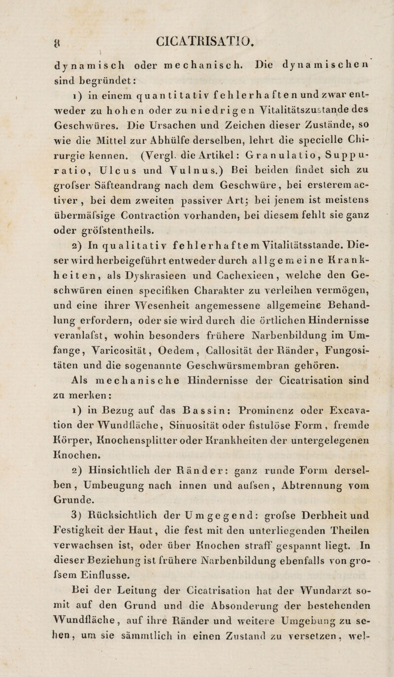 dynamisch oder mechanisch. Die dynamischen sind begründet: 1) in einem quantitativ fehlerhaften und zwar ent¬ weder zu hohen oder zu niedrigen Yitalitätszustande des Geschwüres. Die Ursachen und Zeichen dieser Zustände, so wie die Mittel zur Abhülfe derselben, lehrt die specielle Chi¬ rurgie kennen. (Vergl. die Artikel: Gra n ulatio , Supp u- ratio, Ulcus und Vulnus.) Bei beiden findet sich zu grofser Säfteandrang nach dem Geschwüre, bei ersteremac- tiver , bei dem zweiten passiver Art; bei jenem ist meistens übermäfsige Contraction vorhanden, bei diesem fehlt sie ganz oder gröfstentheils. 2) In qualitativ f e hl e r h a f t e m Vitalitätsstande. Die¬ ser wird herbeigeführt entweder durch allgemeine Krank¬ heiten, als Dyskrasieen und Cachexieen, welche den Ge¬ schwüren einen speciliken Charakter zu verleihen vermögen, und eine ihrer Wesenheit angemessene allgemeine Behand¬ lung erfordern, oder sie wird durch die örtlichen Hindernisse veranlafst, wohin besonders frühere Narbenbildung im Um¬ fange, Varieosität, Oedem, Callosität der Ränder, Fungosi- täten und die sogenannte Geschwürsmembran gehören. Als mechanische Hindernisse der Cicatrisation sind zu merken: 1) in Bezug auf das Bassin: Prominenz oder Excava- tion der Wundfläche, Sinuosität oder fistulöse Form , fremde Körper, Knochensplitter oder Krankheiten der untergelegenen Knochen. 2) Hinsichtlich der Ränder: ganz runde Form dersel¬ ben , Umbeugung nach innen und aufsen , Abtrennung vom Grunde. 3) Rücksichtlich der Umgegend: grofse Derbheit und Festigkeit der Haut, die fest mit den unterliegenden Theilen verwachsen ist, oder über Knochen straff gespannt liegt. In dieser Beziehung ist frühere Narbenbildung ebenfalls von gro- fsem Einflüsse. Bei der Leitung der Cicatrisation hat der Wundarzt so¬ mit auf den Grund und die Absonderung der bestehenden Wundfläche, auf ihre Bänder und weitere Umgebung zu se¬ hen, um sie sämmtlich in einen Zustand zu versetzen, wel-