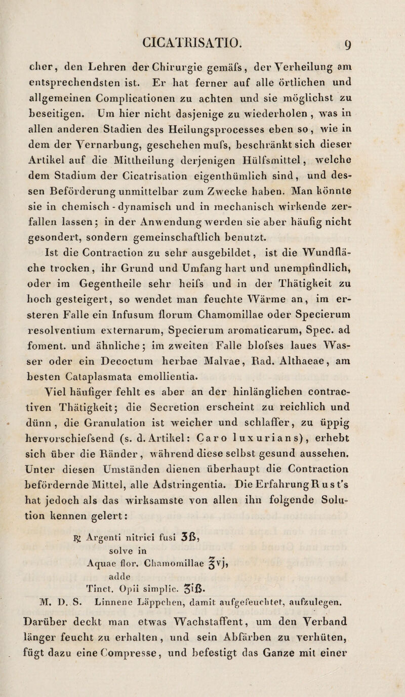 eher, den Lehren der Chirurgie gemäfs , der Verheilung am entsprechendsten ist. Er hat ferner auf alle örtlichen und allgemeinen Complicationen zu achten und sie möglichst zu beseitigen. Um hier nicht dasjenige zu wiederholen , wTas in allen anderen Stadien des Heilungsprocesses eben so, wie in dem der Vernarbung, geschehen mufs, beschränkt sich dieser Artikel auf die Mittheilung derjenigen Hülfsmittel, welche dem Stadium der Cicatrisation eigenthümlich sind, und des¬ sen Beförderung unmittelbar zum Zwecke haben. Man könnte sie in chemisch - dynamisch und in mechanisch wirkende zer¬ fallen lassen; in der Anwendung werden sie aber häufig nicht gesondert, sondern gemeinschaftlich benutzt. Ist die Contraction zu sehr ausgebildet, ist die Wundflä¬ che trocken, ihr Grund und Umfang hart und unempfindlich, oder im Gegentheile sehr heifs und in der Thätigkeit zu hoch gesteigert, so wendet man feuchte Wärme an, im er- steren Falle ein Infusum florum Chamomillae oder Specierum resolventium externarum, Specierum aromaticarum, Spec. ad foment. und ähnliche; im zweiten Falle blofses laues Was¬ ser oder ein Decoctum herbae Malvae, Rad. Althaeae, am besten Cataplasmata emollientia. Viel häufiger fehlt es aber an der hinlänglichen contrac- tiven Thätigkeit; die Secretion erscheint zu reichlich und dünn, die Granulation ist weicher und schlaffer, zu üppig heryorschiefsend (s. d. Artikel: Caro luxurians), erhebt sich über die Ränder , während diese selbst gesund aussehen. Unter diesen Umständen dienen überhaupt die Contraction befördernde Mittel, alle Adstringentia. Die ErfahrungRust’s hat jedoch als das wirksamste von allen ihn folgende Solu- tion kennen gelert: Argenti nitrici fusi 5ß? solve in Aquae flor. Chamomillae ^vj, adde Tinct. Opii simplic. ^iß. M. D. S. Linnene Läppchen, damit aufgefeuchtet, aufzulegen. Darüber deckt man etwas Wachstaffent, um den Verband länger feucht zu erhalten , und sein Abfärben zu verhüten, fügt dazu eine Compresse, und befestigt das Ganze mit einer