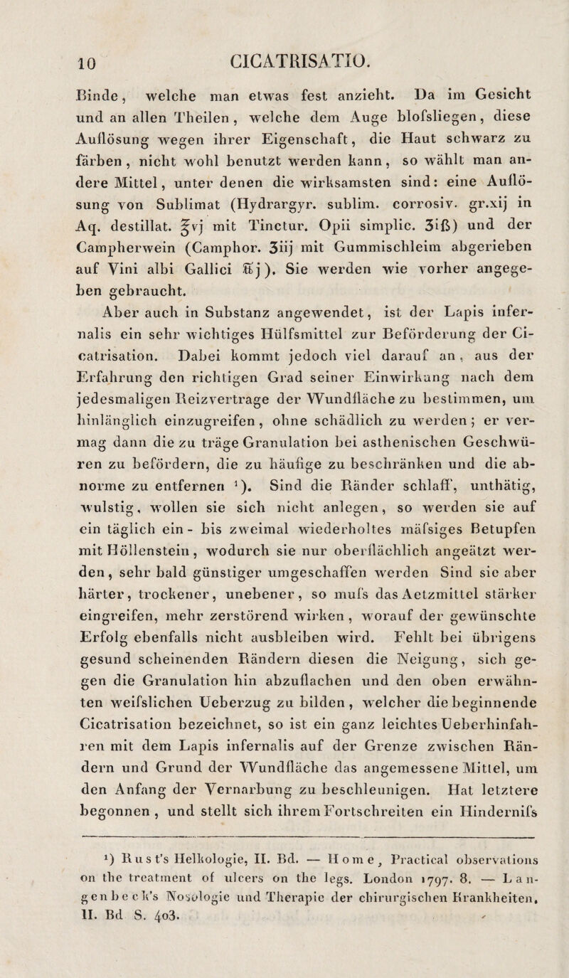 Binde, welche man etwas fest anzieht. Da im Gesicht und an allen Theilen , welche dem Auge blofsliegen, diese Auflösung wegen ihrer Eigenschaft, die Haut schwarz zu färben, nicht wohl benutzt werden kann, so wählt man an¬ dere Mittel, unter denen die wirksamsten sind: eine Auflö¬ sung yon Sublimat (Hydrargyr. sublim, corrosiv. gr.xij in Aq. destillat. ^vj mit Tinctur. Opii simplic. 3iß) und der Campherwein (Camphor. 3üj mit Gummischleim abgerieben auf Yini albi Gallici £bj), Sie werden wie vorher angege¬ ben gebraucht. Aber auch in Substanz angewendet, ist der Lapis infer- nalis ein sehr wichtiges Hülfsmittel zur Beförderung der Ci- catrisation. Dabei kommt jedoch viel darauf an, aus der Erfahrung den richtigen Grad seiner Einwirkung nach dem jedesmaligen Reizvertrage der Wundfläche zu bestimmen, um hinlänglich einzugreifen , ohne schädlich zu werden ; er ver¬ mag dann die zu träge Granulation bei asthenischen Geschwü¬ ren zu befördern, die zu häufige zu beschränken und die ab¬ norme zu entfernen 1). Sind die Ränder schlaff, unthätig, wulstig, wollen sie sich nicht anlegen, so werden sie auf ein täglich ein - bis zweimal wiederholtes mäfsiges Betupfen mit Höllenstein, wodurch sie nur oberflächlich angeätzt wer¬ den, sehr bald günstiger umgeschaffen werden Sind sie aber härter, trockener, unebener, so mufs dasAetzmittel stärker eingreifen, mehr zerstörend wirken , worauf der gewünschte Erfolg ebenfalls nicht ausbleiben wird. Fehlt bei übrigens gesund scheinenden Rändern diesen die Neigung, sich ge¬ gen die Granulation hin abzuflacben und den oben erwähn¬ ten weifslichen Ueberzug zu bilden, welcher diebeginnende Cicatrisation bezeichnet, so ist ein ganz leichtes Ueberhinfah- ren mit dem Lapis infernalis auf der Grenze zwischen Rän¬ dern und Grund der Wundfläche das angemessene Mittel, um den Anfang der Vernarbung zu beschleunigen. Hat letztere begonnen, und stellt sich ihrem Fortschreiten ein Hindernifs *) ßust’s Helkologie, II. Bd. — Home, Practical observations on the treatment of ulcers on the legs. London 1797. 8. — Lau- genbeek’s Nosologie und Therapie der chirurgischen Krankheiten, II. Bd S. 4o3.