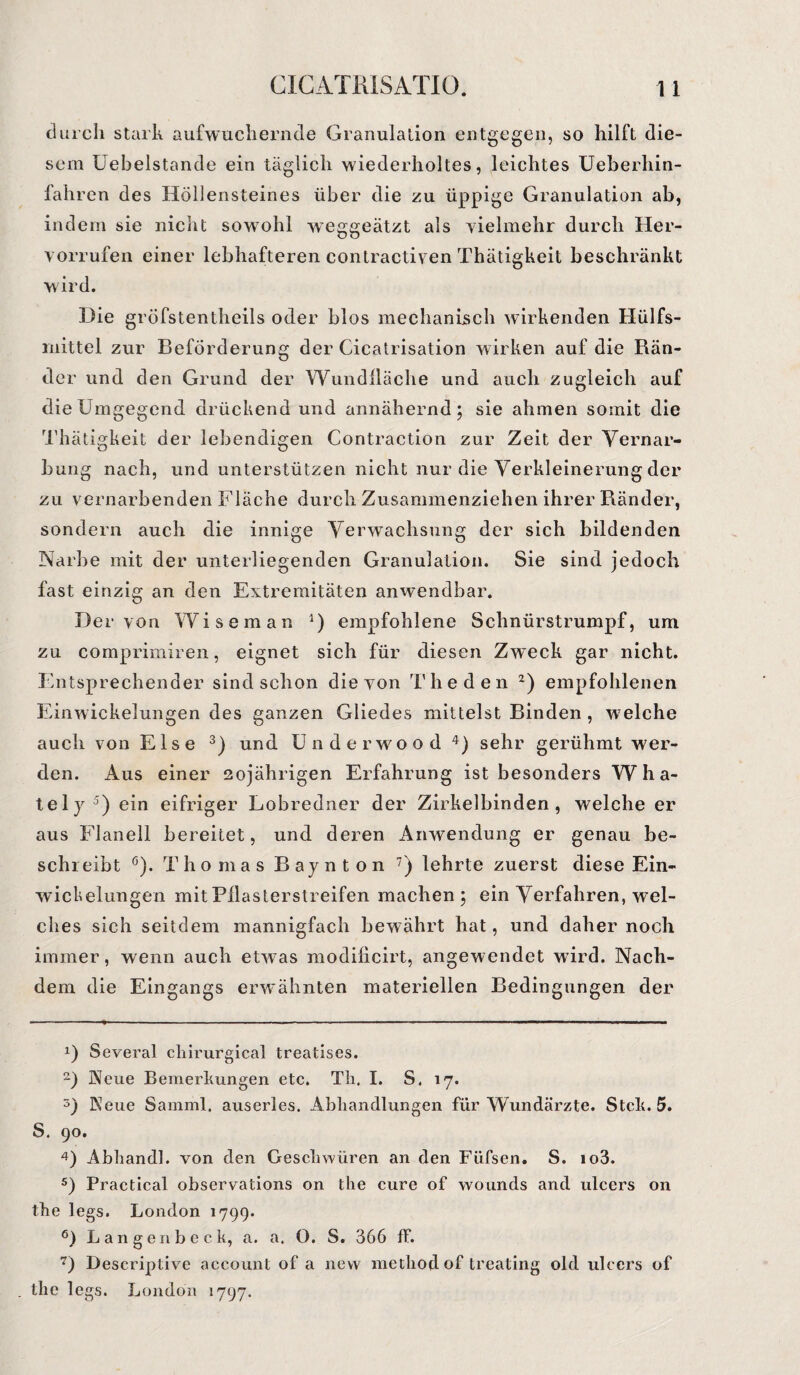 durch stark aufwuchernde Granulation entgegen, so hilft die¬ sem Uebelstande ein täglich wiederholtes, leichtes Ueberhin- fahren des Höllensteines über die zu üppige Granulation ab, indem sie nicht sowohl weggeätzt als vielmehr durch Her¬ vorrufen einer lebhafteren contractiven Thätigkeit beschränkt wird. Die gröfstentheils oder blos mechanisch wirkenden Hülfs- rnittel zur Beförderung der Cicatrisation wirken auf die Rän¬ der und den Grund der Wundlläche und auch zugleich auf die Umgegend drückend und annähernd; sie ahmen somit die Thätigkeit der lebendigen Contraction zur Zeit der Vernar¬ bung nach, und unterstützen nicht nur die Verkleinerung der zu vernarbenden Fläche durch Zusammenziehen ihrer Ränder, sondern auch die innige Verwachsung der sich bildenden Narbe mit der unterliegenden Granulation. Sie sind jedoch fast einzig an den Extremitäten anwendbar. Der von Wiseman * 2 * 4) empfohlene Schnürstrumpf, um zu comprimiren, eignet sich für diesen Zweck gar nicht. Entsprechender sind schon die von The den 2 6) empfohlenen Einwickelungen des ganzen Gliedes mittelst Binden , welche auch von Else 3) und Underwood 4) sehr gerühmt wer¬ den. Aus einer 20jährigen Erfahrung ist besonders W h ei¬ tel y ) ein eifriger Lobredner der Zirkelbinden, welche er aus Flanell bereitet, und deren Anwendung er genau be¬ schreibt ö). Thomas Baynton 7) lehrte zuerst diese Ein¬ wickelungen mit Pilasterstreifen machen; ein Verfahren, wel¬ ches sich seitdem mannigfach bewährt hat, und daher noch immer, wenn auch etwas modilicirt, angewendet wird. Nach¬ dem die Eingangs erwähnten materiellen Bedingungen der !) Several ckirurgical treatises. 2) Neue Bemerkungen etc. Th. I. S. 17. 5) Neue Samml. auserles. Abhandlungen für Wundärzte. Stck. 5. S. 90. 4) Abhand], von den Geschwüren an den Füfsen. S. io3. 5) Practical observations on the eure of wounds and ulcers on fhe legs. London 1799. 6) Langenbeck, a. a. O. S. 366 ff. 7) Descriptive account of a new method of treating old ulcers of . the legs. London 1797.