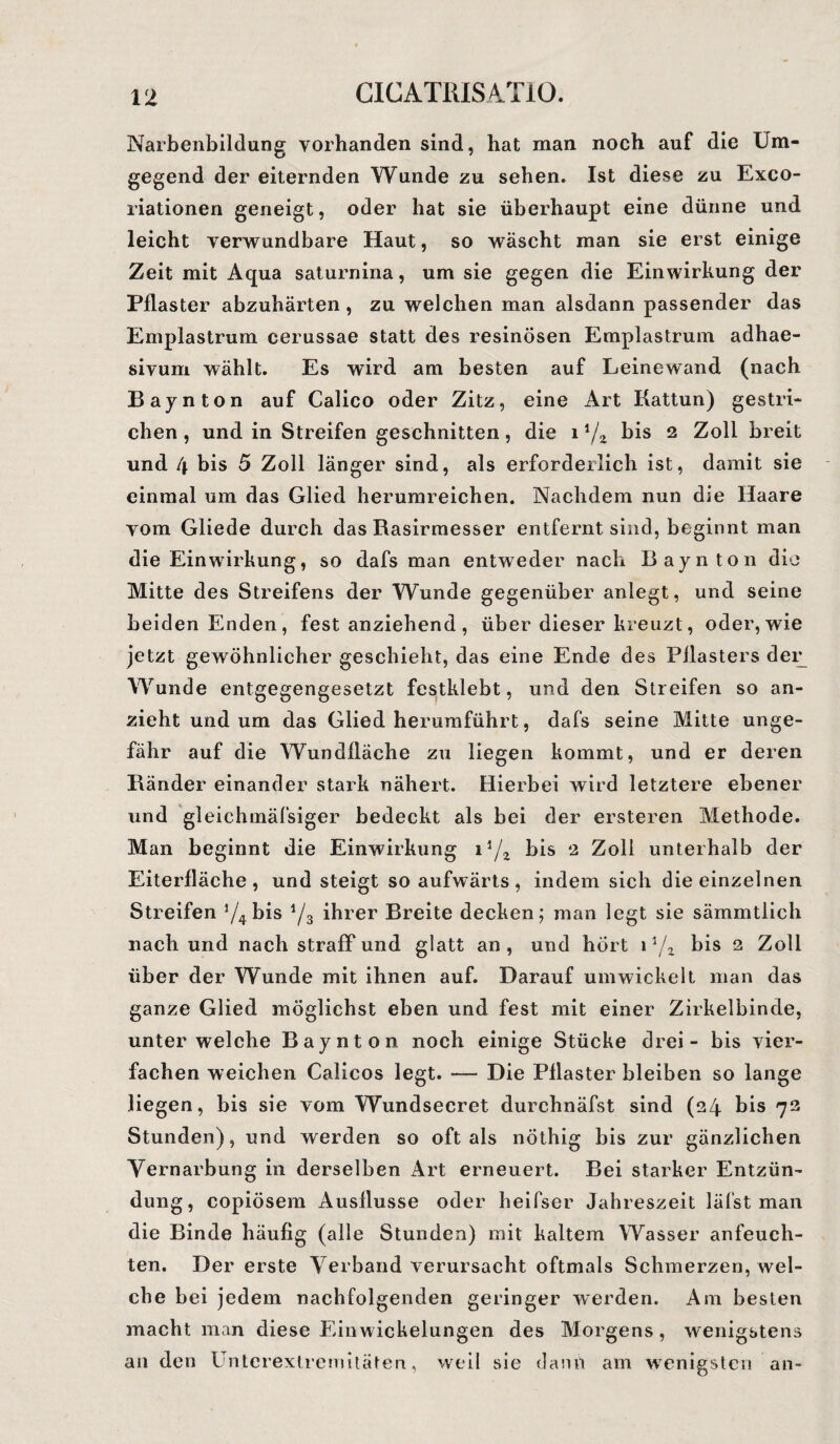 Narbenbildung vorhanden sind, hat man noch auf die Um¬ gegend der eiternden Wunde zu sehen. Ist diese zu Exco- riationen geneigt, oder hat sie überhaupt eine dünne und leicht verwundbare Haut, so wäscht man sie erst einige Zeit mit Aqua saturnina, um sie gegen die Einwirkung der Pflaster abzuhärten, zu welchen man alsdann passender das Emplastrum cerussae statt des resinösen Emplastrum adhae- sivum wählt. Es wird am besten auf Leinewand (nach Baynton auf Calico oder Zitz, eine Art Kattun) gestri¬ chen , und in Streifen geschnitten, die 11/2 bis 2 Zoll breit und 4 bis 5 Zoll länger sind, als erforderlich ist, damit sie einmal um das Glied herumreichen. Nachdem nun die Haare vom Gliede durch das Rasirmesser entfernt sind, beginnt man die Einwirkung, so dafs man entweder nach Baynton die Mitte des Streifens der Wunde gegenüber anlegt, und seine beiden Enden, fest anziehend , über dieser kreuzt, oder, wie jetzt gewöhnlicher geschieht, das eine Ende des Pflasters der Wunde entgegengesetzt festklebt, und den Streifen so an¬ zieht und um das Glied herumführt, dafs seine Mitte unge¬ fähr auf die Wundfläche zu liegen kommt, und er deren Bänder einander stark nähert. Hierbei wird letztere ebener und gleichmäfsiger bedeckt als bei der ersteren Methode. Man beginnt die Einwirkung i1/2 bis 2 Zoll unterhalb der Eiterfläche, und steigt so aufwärts, indem sich die einzelnen Streifen 74 bis 73 ihrer Breite decken; man legt sie sämmtlich nach und nach straff und glatt an, und hört 1 1/z bis 2 Zoll über der Wunde mit ihnen auf. Darauf umwickelt man das ganze Glied möglichst eben und fest mit einer Zirkelbinde, unter welche Baynton noch einige Stücke drei - bis vier¬ fachen weichen Calicos legt. — Die Pflaster bleiben so lange liegen, bis sie vom Wundsecret durchnäfst sind (24 bis 72 Stunden), und werden so oft als nöthig bis zur gänzlichen Vernarbung in derselben Art erneuert. Bei starker Entzün¬ dung, copiösem Ausflusse oder heifser Jahreszeit läfst man die Binde häufig (alle Stunden) mit kaltem Wasser anfeuch¬ ten. Der erste Verband verursacht oftmals Schmerzen, wel¬ che bei jedem nachfolgenden geringer werden. Am besten macht man diese Einwickelungen des Morgens, wenigstens an den Unterextremitäten, weil sie dann am wenigsten an-