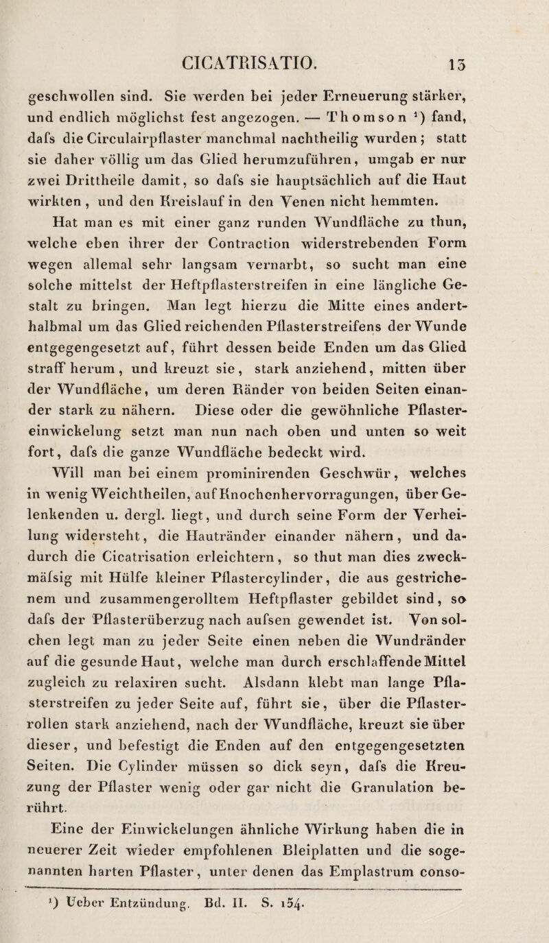 geschwollen sind. Sie werden bei jeder Erneuerung stärker, und endlich möglichst fest angezogen. — Thomson *) fand, dafs die Circulairpflaster manchmal nachtheilig wurden ; statt sie daher völlig um das Glied herumzuführen, umgab er nur zwei Drittheile damit, so dafs sie hauptsächlich auf die Haut wirkten , und den Kreislauf in den Venen nicht hemmten. Hat man es mit einer ganz runden Wundlläche zu thun, welche eben ihrer der Contraction widerstrebenden Form wegen allemal sehr langsam vernarbt, so sucht man eine solche mittelst der Heftpflasterstreifen in eine längliche Ge¬ stalt zu bringen. Man legt hierzu die Mitte eines andert- halbmal um das Glied reichenden Pflasterstreifens der Wunde entgegengesetzt auf, führt dessen beide Enden um das Glied straff herum, und kreuzt sie, stark anziehend, mitten über der Wundfläche, um deren Ränder von beiden Seiten einan¬ der stark zu nähern. Diese oder die gewöhnliche Pflaster¬ einwickelung setzt man nun nach oben und unten so weit fort, dafs die ganze Wundfläche bedeckt wird. Will man bei einem prominirenden Geschwür, welches in wenig Weichtheilen, auf Knochenhervorragungen, über Ge¬ lenkenden u. dergl. liegt, und durch seine Form der Verhei¬ lung widersteht, die Hautränder einander nähern, und da¬ durch die Cicatrisation erleichtern, so thut man dies zweck- mäfsig mit Hülfe kleiner Pflastercylinder, die aus gestriche¬ nem und zusammengerolltem Heftpflaster gebildet sind, so dafs der Pflasterüberzug nach aufsen gewendet ist. Von sol¬ chen legt man zu jeder Seite einen neben die Wundränder auf die gesunde Haut, welche man durch erschlaffende Mittel zugleich zu relaxiren sucht. Alsdann klebt man lange Pfla¬ sterstreifen zu jeder Seite auf, führt sie, über die Pflaster¬ rollen stark anziehend, nach der Wundfläche, kreuzt sie über dieser, und befestigt die Enden auf den entgegengesetzten Seiten. Die Cylinder müssen so dick seyn, dafs die Kreu¬ zung der Pflaster wenig oder gar nicht die Granulation be¬ rührt. Eine der Einwickelungen ähnliche Wirkung haben die in neuerer Zeit wieder empfohlenen Bleiplatten und die soge¬ nannten harten Pflaster, unter denen das Emplastrum conso- 0 Ueber Entzündung. Bd. II. S. i54*