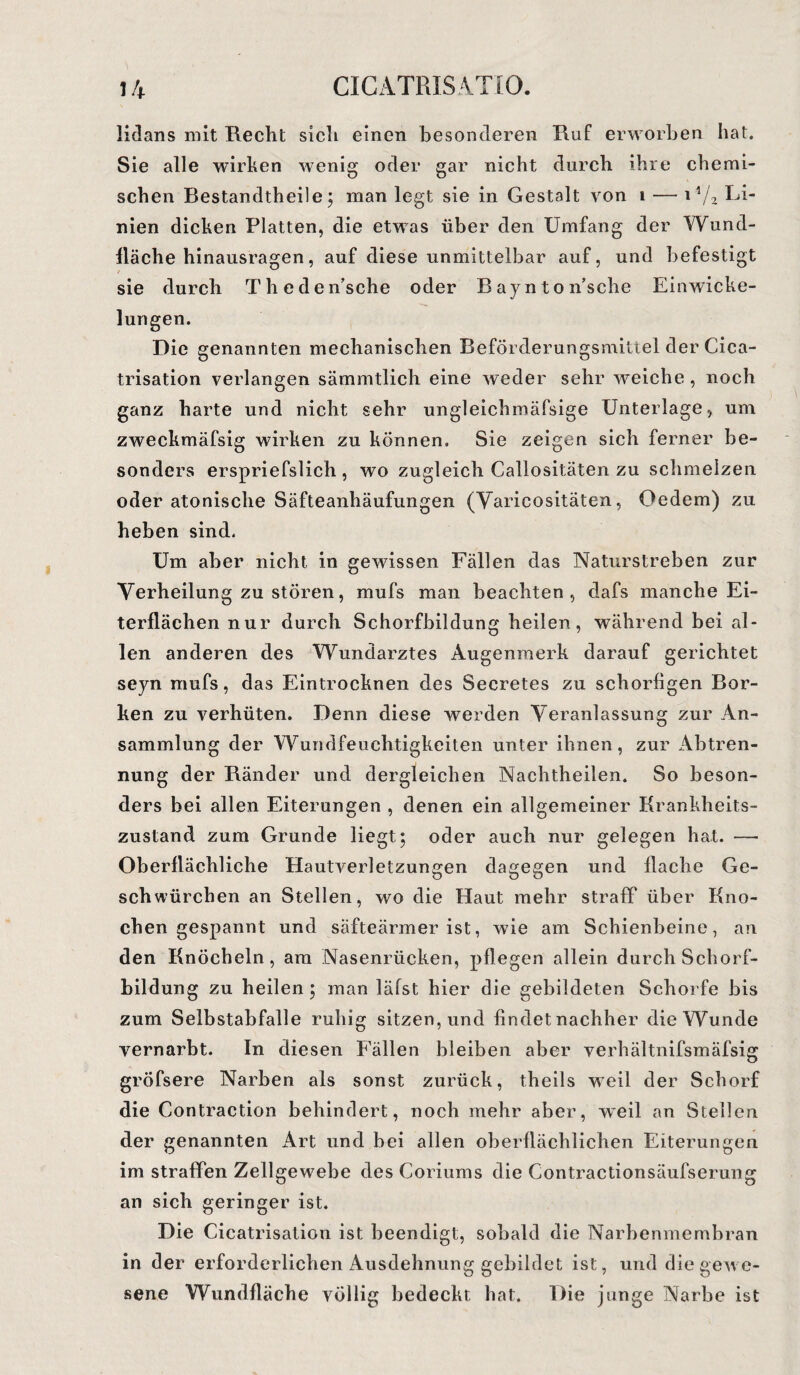 lidans mit Recht sich einen besonderen Ruf erworben hat. Sie alle wirken wenig oder gar nicht durch ihre chemi¬ schen Bestandtheile; man legt sie in Gestalt von i — i*/2 nien dicken Platten, die etwas über den Umfang der Wund¬ fläche hinausragen, auf diese unmittelbar auf, und befestigt sie durch Theden’sche oder B ayn ton’sche Einwicke¬ lungen. Die genannten mechanischen Beförderungsmittel der Cica- trisation verlangen sämmtlich eine weder sehr weiche , noch ganz harte und nicht sehr ungleichmäfsige Unterlage, um zweckmäfsig wirken zu können. Sie zeigen sich ferner be¬ sonders erspriefslich , wo zugleich Callositäten zu schmelzen oder atonische Säfteanhäufungen (Varicositäten, Oedem) zu heben sind. Um aber nicht in gewissen Fällen das Naturstreben zur Verheilung zu stören, mufs man beachten, dafs manche Ei¬ terflächen nur durch Schorfbildung heilen, während bei al¬ len anderen des Wundarztes Augenmerk darauf gerichtet seyn mufs, das Eintrocknen des Secretes zu schorfigen Bor¬ ken zu verhüten. Denn diese werden Veranlassung zur An¬ sammlung der Wundfeuchtigkeiten unter ihnen, zur Abtren¬ nung der Ränder und dergleichen Nachtheilen. So beson¬ ders bei allen Eiterungen , denen ein allgemeiner Krankheits¬ zustand zum Grunde liegt; oder auch nur gelegen hat. —• Oberflächliche Hautverletzungen dagegen und flache Ge¬ sell würchen an Stellen, wo die Haut mehr straff über Kno¬ chen gespannt und säfteärmer ist, wie am Schienbeine, an den Knöcheln, am Nasenrücken, pflegen allein durch Schorf¬ bildung zu heilen; man läfst hier die gebildeten Schorfe bis zum Selbstabfalle ruhig sitzen, und findet nachher die Wunde vernarbt. In diesen Fällen bleiben aber verhältnifsmäfsig gröfsere Narben als sonst zurück, theils weil der Schorf die Contraction behindert, noch mehr aber, weil an Stellen der genannten Art und bei allen oberflächlichen Eiterungen im straffen Zellgewebe des Coriums die Contractionsäufserung an sich geringer ist. Die Cicatrisation ist beendigt, sobald die Narbenmembran in der erforderlichen Ausdehnung gebildet ist, und die gewe¬ sene Wundfläche völlig bedeckt hat. Die junge Narbe ist