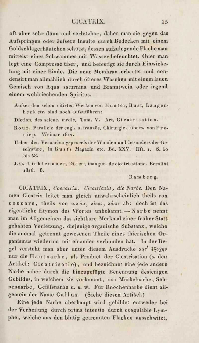 oft aber sehr dünn und verletzbar, daher man sie gegen das Aufspringen oder äufsere Insulte durch Bedecken mit einem Goldschlägerhäutchen schützt, dessen aufzulegende Fläche man mittelst eines Schwammes mit Wasser befeuchtet. Oder man legt eine Compresse über, und befestigt sie durch Einwicke¬ lung mit einer Binde. Die neue Membran erhärtet und eon- densirt man allmählich durch öfteres Waschen mit einem lauen Gemisch von Aqua saturnina und Branntwein oder irgend einem wohlriechenden Spiritus. Aufser den schon citirten Werben von Hunter, Rust, Langen- heck etc. sind noch aufzuführen: Diction. des scienc. medic. Tom. V. Art. Cicatrisation. Roux, Parallele der engl. u. französ. Chirurgie, übers, von P r o- riep. Weimar 1817. lieber den Vernarbungsproeefs der Wunden und besonders der Ge¬ schwüre , in Rust's Magazin etc. Bd, XXV. Hft, 1. S, 5o bis G8. J. G. Li eilten au er, Dissert, inaugur. de cicatrisatione. Berolini 1826. 8. Rainber g. CICATRIX, Coecatrix, Cicatricula> die Narbe» Den Na¬ men Cicatrix leitet man gleich unwahrscheinlich theils von coecare, theils von zzzoco, vAxos, xyxis ab5 doch ist das eigentliche Etymon des Wortes unbekannt. — Narbe nennt man im Allgemeinen das sichtbare Merkmal einer früherStatt gehabten Verletzung, diejenige organische Substanz, welche die anomal getrennt gewesenen Theile eines thierischen Or¬ ganismus wiederum mit einander verbunden hat. In der Re¬ gel versteht man aber unter diesem Ausdrucke zar nur die Hautnarbe, als Product der Cicatrisation (s. den Artikel: Cicatrisatio) , und bezeichnet eine jede andere Narbe näher durch die hinzugefügte Benennung desjenigen Gebildes, in welchem sie vorkommt, so: Muskelnarbe, Seh¬ nennarbe, Gefäfsnarbe u. s. w. Für Knochennarbe dient all¬ gemein der Name Callus. (Siehe diesen Artikel.) Eine jede Narbe überhaupt wird gebildet entweder bei der Verheilung durch prima intentio durch coagulable Lym¬ phe , welche aus den blutig getrennten Flächen ausschwitzt,