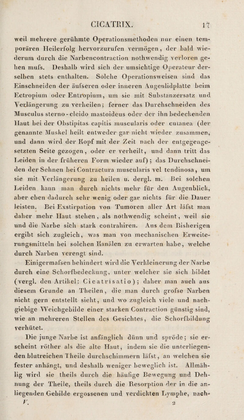 weil mehrere gerühmte Operationsmethoden nur einen tem¬ porären Heilerfolg hervorzurufen vermögen, der bald wie¬ derum durch die Narbencontraction nothwendig verloren ge¬ hen mufs. Deshalb wird sich der umsichtige Operateur der¬ selben stets enthalten. Solche Operationsweisen sind das Einschneiden der äufseren oder inneren Augenlidplatte beim Ectropium oder EntVopium, um sie mit Substanzersatz und Verlängerung zu verheilen; ferner das Durchschneiden des Musculus sterno - cleido mastoideus oder der ihn bedeckenden Haut bei der Obstipitas capitis muscularis oder cutanea (der genannte Muskel heilt entweder gar nicht wieder zusammen, und dann wird der Kopf mit der Zeit nach der entgegenge¬ setzten Seite gezogen, oder er verheilt * und dann tritt das Heiden in der früheren Form wieder auf); das Durchschnei¬ den der Sehnen bei Contractura muscularis vel tendinosa, um sie mit Verlängerung zu heilen u. dergl. m. Bei solchen Heiden kann man durch nichts mehr für den Augenblick, aber eben dadurch sehr wenig oder gar nichts für die Dauer leisten. Bei Exstirpation von Tumoren aller Art Jäfst man daher mehr Haut stehen , als nothwendig scheint, weil sie und die Narbe sieh stark contrahiren. Aus dem Bisherigen ergibt sich zugleich, was man von mechanischen Erweite¬ rungsmitteln bei solchen Kanälen zu erwarten habe, w7elche durch Narben verengt sind. Einigermafsen behindert wird die Verkleinerung der Narbe durch eine Schorfbedeckung, unter welcher sie sich bildet (vergl. den Artikel: Ci c atri s ati o ) ; daher man auch ans diesem Grunde an Theilen, die man durch grofse Narben nicht gern entstellt sieht, und wo zugleich viele und nach¬ giebige Weichgebilde einer starken Contraction günstig sind, wie an mehreren Stellen des Gesichtes, die Schorfbildung verhütet. Die junge Narbe ist anfänglich dünn und spröde; sie er¬ scheint röther als die alte Haut, indem sie die unterliegen¬ den blutreichen Theile durchschimmern läfst, an welchen sie fester anhängt, und deshalb weniger beweglich ist. Allmäh- lig wird sie theils durch die häufige Bewegung und Deh¬ nung der Theile, theils durch die Resorption der in die an¬ liegenden Gebilde ergossenen und verdickten Lymphe, nach-