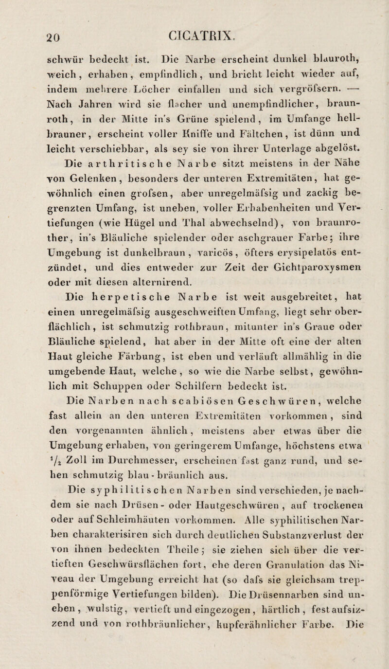 schwur bedeckt ist. Die Narbe erscheint dunkel blauroth, weich , erhaben , empfindlich, und bricht leicht wieder aur, indem mehrere Löcher einfallen und sich yergröfsern. — Nach Jahren wird sie flacher und unempfindlicher, braun- roth, in der Mitte in’s Grüne spielend, im Umfange hell¬ brauner, erscheint voller Kniffe und Fältchen, ist dünn und leicht verschiebbar, als sey sie von ihrer Unterlage abgelöst. Die arthritische Narbe sitzt meistens in der Nähe von Gelenken, besonders der unteren Extremitäten, hat ge¬ wöhnlich einen grofsen, aber unregelmäfsig und zackig be¬ grenzten Umfang, ist uneben, voller Erhabenheiten und Ver¬ tiefungen (wie Hügel und Thal abwechselnd), von braunro- ther, in’s Bläuliche spielender oder aschgrauer Farbe; ihre Umgebung ist dunkelbraun, varicös, öfters ervsipelatös ent¬ zündet, und dies entweder zur Zeit der Gichtparoxysmen oder mit diesen alternirend. Die herpetische Narbe ist weit ausgebreitet, hat einen unregelmäfsig ausgeschweiften Umfang, liegt sehr ober¬ flächlich, ist schmutzig rothbraun, mitunter in s Graue oder Bläuliche spielend, hat aber in der Mitte oft eine der alten Haut gleiche Färbung, ist eben und verläuft allmählig in die umgebende Haut, welche, so wie die Narbe selbst, gewöhn¬ lich mit Schuppen oder Schilfern bedeckt ist. Die Narben nach scabiösen Geschwüren, welche fast allein an den unteren Extremitäten Vorkommen , sind den vorgenannten ähnlich, meistens aber etwas über die Umgebung erhaben, von geringerem Umfange, höchstens etwa Zoll im Durchmesser, erscheinen fast ganz rund, und se¬ hen schmutzig blau - bräunlich aus. Die sy p h i 1 i ti s c h e n N a r b en sind verschieden, ie nach¬ dem sie nach Drüsen - oder Hautgeschwüren, auf trockenen oder auf Schleimhäuten Vorkommen. Alle syphilitischen Nar¬ ben charakterisiren sich durch deutlichen Substanzverlust der von ihnen bedeckten Theile ; sie ziehen sich über die ver¬ tieften Geschwürsflächen fort, ehe deren Granulation das Ni¬ veau der Umgebung erreicht hat (so dafs sie gleichsam trep¬ penförmige Vertiefungen bilden). Die Drüsennarben sind un¬ eben , wulstig, vertieft und eingezogen , härtlich , festaufsiz- zend und von rothbräunlicher, kupferähnlicher Farbe. Die