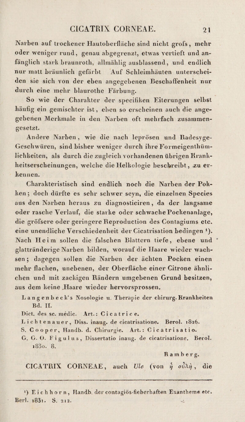 Narben auf trockener Hautoberfläche sind nicht grofs, mehr oder weniger rund, genau abgegrenzt, etwas vertieft und an¬ fänglich stark braunroth, ailmählig ausblassend, und endlich nur matt bräunlich gefärbt Auf Schleimhäuten unterschei¬ den sie sich von der eben angegebenen Beschaffenheit nur durch eine mehr blaurothe Färbung. So wie der Charakter der speciliken Eiterungen selbst häufig ein gemischter ist, eben so erscheinen auch die ange¬ gebenen Merkmale in den Narben oft mehrfach zusammen¬ gesetzt. Andere Narben, wie die nach leprösen und Radesyge- Geschwüren, sind bisher weniger durch ihre Formeigenthüm- lichkeiten, als durch die zugleich vorhandenen übrigen Krank¬ heitserscheinungen, welche die Helkologie beschreibt, .zu er¬ kennen. Charakteristisch sind endlich noch die Narben der Pok- ken 5 doch dürfte es sehr schwer seyn, die einzelnen Species aus den Narben heraus zu diagnosticiren , da der langsame oder rasche Verlauf, die starke oder schwache Pockenanlage, die gröfsere oder geringere Reproduction des Contagiums etc. eine unendliche Verschiedenheit der Cicatrisation bedingen *)• Nach Heim sollen die falschen Blattern tiefe, ebene und glattränderige Narben bilden, worauf die Haare wieder wach¬ sen ; dagegen sollen die Narben der ächten Pocken einen mehr flachen, unebenen, der Oberfläche einer Gitrone ähnli¬ chen und mit zackigen Rändern umgebenen Grund besitzen, aus dem keine „Haare wieder hervorsprossen. Langen b ec k’s Nosologie u. Therapie der chirurg. Krankheiten Bd. II. Dict. ries sc. medic. Art.: Ci catrice. Lichtenauer, Diss. inaug. de cicatrisatiohe. Berol. 1826. S. Co oper, Handb. d. Chirurgie. Art.: Cicatrisatio. G. G. Ö. Figulus, Dissertatio inaug. de cicatrisatione. Berol. i83o. 8. Raraber g. CICATRIX CORNEAE, auch Ule (von i; ov\i) , die l) Eichhorn, Handb. der contagiös-fieberhaften Exantheme etc. Berl. i83i. S. 212.