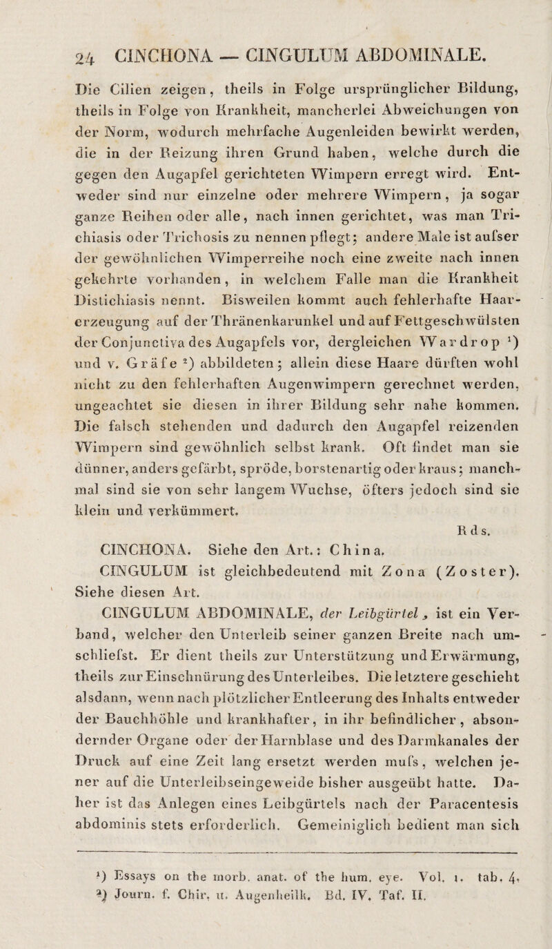 Die Cilien zeigen, theils in Folge ursprünglicher Bildung, theils in Folge von Krankheit, mancherlei Abweichungen von der Norm, wodurch mehrfache Augenleiden bewirkt werden, die in der Beizung ihren Grund haben, welche durch die gegen den Augapfel gerichteten Wimpern erregt wird. Ent¬ weder sind nur einzelne oder mehrere Wimpern, ja sogar ganze Reihen oder alle, nach innen gerichtet, was man Tri- chiasis oder Trichosis zu nennen pflegt; andere Male ist aufser der gewöhnlichen Wimperreihe noch eine zweite nach innen gekehrte vorhanden, in welchem Falle man die Krankheit Distichiasis nennt. Bisweilen kommt auch fehlerhafte Haar¬ erzeugung auf der Thränenkarunkel und auf Fettgesch wülsten der Conjunctiva des Augapfels vor, dergleichen Wardrop *) und v. Gräfe 2) abbildeten; allein diese Haare dürften wohl nicht zu den fehlerhaften Augenwimpern gerechnet werden, ungeachtet sie diesen in ihrer Bildung sehr nahe kommen. Die falsch stehenden und dadurch den Augapfel reizenden Wimpern sind gewöhnlich selbst krank. Oft findet man sie dünner, anders gefärbt, spröde, borstenartig oder kraus; manch¬ mal sind sie von sehr langem Wüchse, öfters jedoch sind sie klein und verkümmert. Rds. CINCHONA. Siehe den Art.: China. CINGULUM ist gleichbedeutend mit Zona (Zoster). Siehe diesen Art. CINGULUM ABDOMINALE, der Leibgürtel, ist ein Ver¬ band, welcher den Unterleib seiner ganzen Breite nach um¬ schliefst. Er dient theils zur Unterstützung und Erwärmung, theils zur Einschnürung des Unterleibes. Die letztere geschieht alsdann, wenn nach plötzlicher Entleerung des Inhalts entweder der Bauchhöhle und krankhafter, in ihr befindlicher, abson¬ dernder Organe oder der Harnblase und des Darmkanales der Druck auf eine Zeit lang ersetzt werden mufs , welchen je¬ ner auf die Unterleibseingeweide bisher ausgeübt hatte. Da¬ her ist das Anlegen eines Leibgürtels nach der Paracentesis abdominis stets erforderlich. Gemeiniglich bedient man sich 0 Essays on the morb. anat. of the hum. eye. Vol. tab. V 3) Journ. f. Chir, u. AugenheilU. Bd. IV. Taf. II.