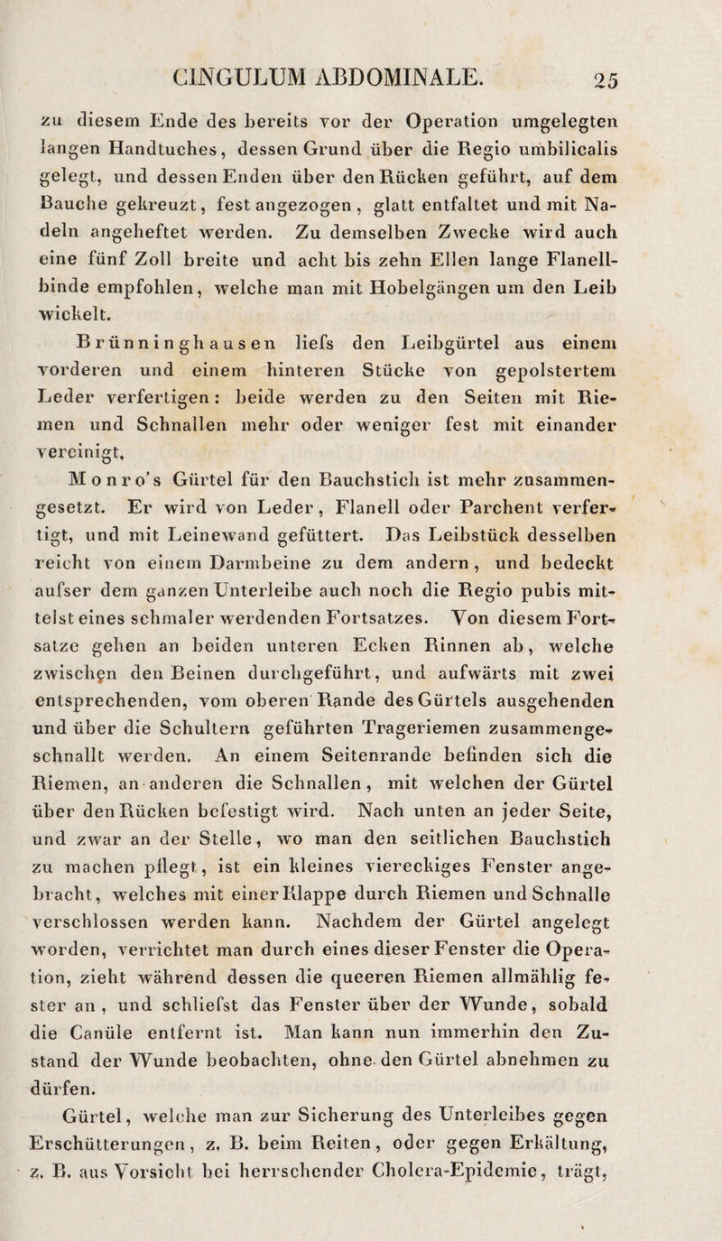 zu diesem Ende des bereits vor der Operation umgelegten langen Handtuches, dessen Grund über die Regio umbilicalis gelegt, und dessen Enden über den Rücken geführt, auf dem Rauche gekreuzt, fest angezogen , glatt entfaltet und mit Na¬ deln angeheftet werden. Zu demselben Zwecke wird auch eine fünf Zoll breite und acht bis zehn Ellen lange Flanell¬ binde empfohlen, welche man mit Hobelgängen um den Leib wickelt. Brünninghausen liefs den Leibgürtel aus einem vorderen und einem hinteren Stücke von gepolstertem Leder verfertigen: beide werden zu den Seiten mit Rie¬ men und Schnallen mehr oder weniger fest mit einander vereinigt« Monro’s Gürtel für den Bauchstich ist mehr zusammen¬ gesetzt. Er wird von Leder, Flanell oder Parchent verfer« tigt, und mit Leinewand gefüttert. Das Leibstück desselben reicht von einem Darmbeine zu dem andern , und bedeckt aufser dem ganzen Unterleibe auch noch die Regio pubis mit¬ telst eines schmaler werdenden Fortsatzes. Ton diesem Fort-» satze gehen an beiden unteren Ecken Rinnen ab, welche zwischen den Beinen durchgeführt, und aufwärts mit zwei entsprechenden, vom oberen Rande des Gürtels ausgehenden und über die Schultern geführten Trageriemen zusammenge- schnallt werden. An einem Seitenrande befinden sich die Riemen, an anderen die Schnallen, mit welchen der Gürtel über den Rücken befestigt wird. Nach unten an jeder Seite, und zwar an der Stelle, wo man den seitlichen Bauchstich zu machen pflegt., ist ein kleines viereckiges Fenster ange¬ bracht, welches mit einer Klappe durch Riemen und Schnalle verschlossen werden kann. Nachdem der Gürtel angelegt worden, verrichtet man durch eines dieser Fenster die Opera¬ tion, zieht während dessen die queeren Riemen allmählig fe¬ ster an, und schliefst das Fenster über der Wunde, sobald die Canüle entfernt ist. Man kann nun immerhin den Zu¬ stand der Wunde beobachten, ohne den Gürtel abnehmen zu dürfen. Gürtel, welche man zur Sicherung des Unterleibes gegen Erschütterungen, z, B. beim Reiten, oder gegen Erkältung, z. R. aus Vorsicht bei herrschender Cholera-Epidemie, trägt,