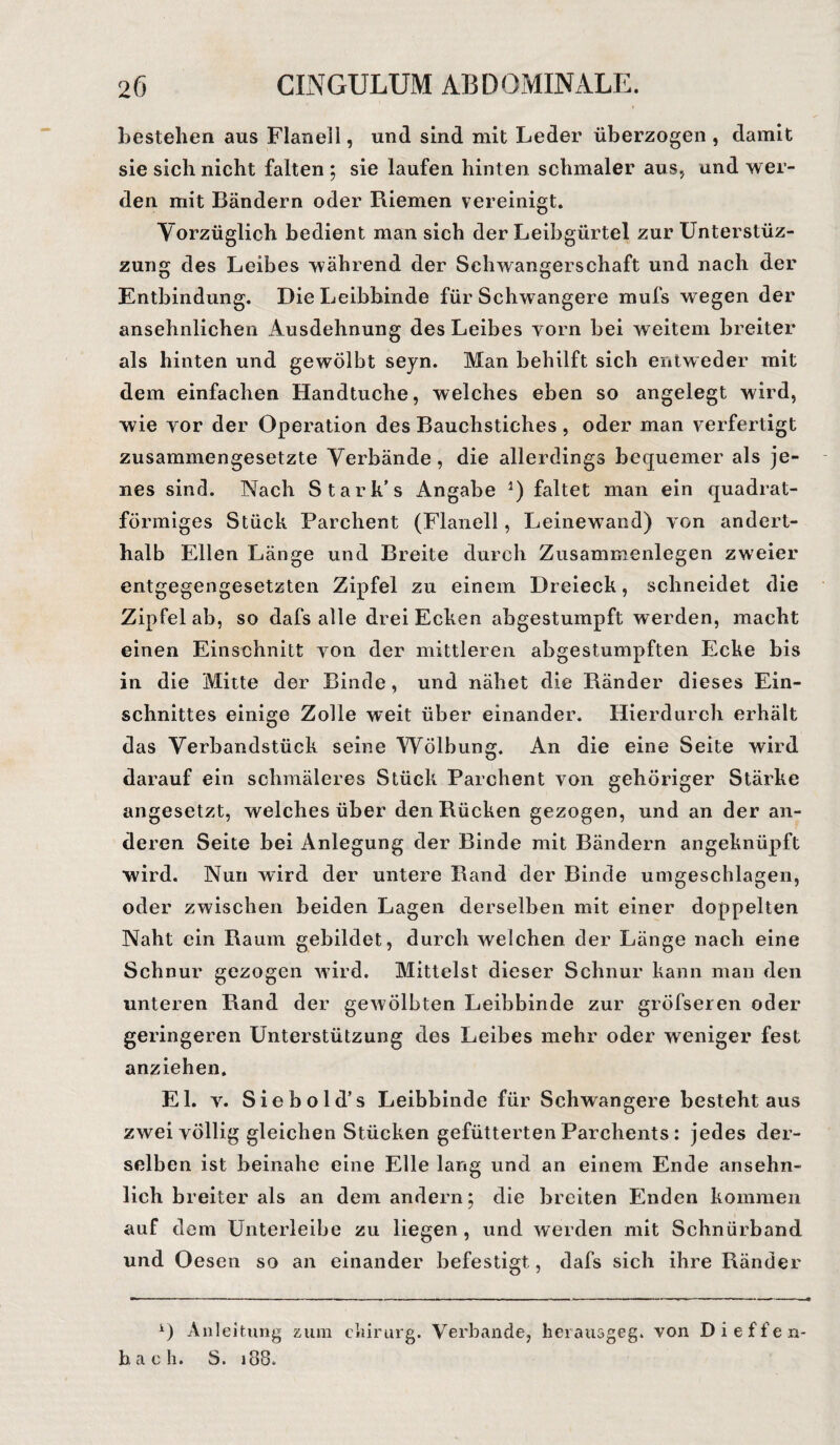 bestehen aus Flanell, und sind mit Leder überzogen , damit sie sich nicht falten ; sie laufen hinten schmaler aus, und wer¬ den mit Bändern oder Riemen vereinigt. Vorzüglich bedient man sich der Leibgürtel zur Unterstüz- zung des Leibes während der Schwangerschaft und nach der Entbindung. Die Leibbinde für Schwangere mufs wegen der ansehnlichen Ausdehnung des Leibes vorn bei weitem breiter als hinten und gewölbt seyn. Man behilft sich entweder mit dem einfachen Handtuche, welches eben so angelegt wird, wie yor der Operation des Bauchstiches , oder man verfertigt zusammengesetzte Verbände, die allerdings bequemer als je¬ nes sind. Nach Stark’s Angabe *) faltet man ein quadrat- fönniges Stück Parchent (Flanell, Leinewand) von andert¬ halb Ellen Länge und Breite durch Zusammenlegen zweier entgegengesetzten Zipfel zu einem Dreieck, schneidet die Zipfelab, so dafs alle drei Ecken abgestumpft werden, macht einen Einschnitt von der mittleren abgestumpften Ecke bis in die Mitte der Binde, und nähet die Ränder dieses Ein¬ schnittes einige Zolle weit über einander. Hierdurch erhält das Verbandstück seine Wölbung. An die eine Seite wird darauf ein schmäleres Stück Parchent von gehöriger Stärke angesetzt, welches über den Rücken gezogen, und an der an¬ deren Seite bei Anlegung der Binde mit Bändern angeknüpft wird. Nun wird der untere Rand der Binde umgeschlagen, oder zwischen beiden Lagen derselben mit einer doppelten Naht ein Raum gebildet, durch welchen der Länge nach eine Schnur gezogen wird. Mittelst dieser Schnur kann man den unteren Band der gewölbten Leibbinde zur gröfseren oder geringeren Unterstützung des Leibes mehr oder weniger fest anziehen. El. v. Sieb old’s Leibbinde für Schwangere besteht aus zwei völlig gleichen Stücken gefütterten Parchents: jedes der¬ selben ist beinahe eine Elle lang und an einem Ende ansehn¬ lich breiter als an dem andern; die breiten Enden kommen auf dem Unterleibe zu liegen, und werden mit Schnürband und Oesen so an einander befestigt, dafs sich ihre Ränder A) Anleitung zum chirurg. Verbände, herausgeg. von Dieffen- h a e h. S. 188.