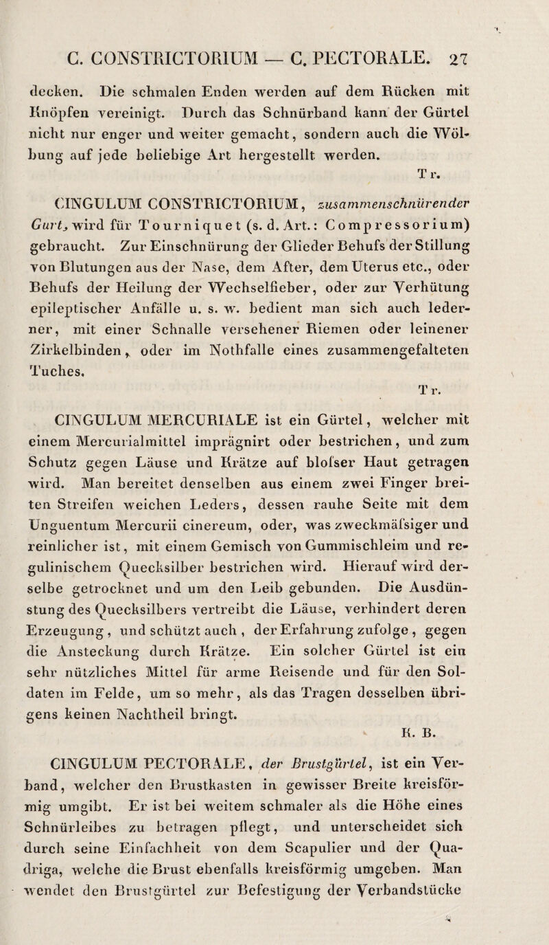 C. C0NSTRICT0R1UM — C. PECTORALE. <n decken. Die schmalen Enden werden auf dem Rücken mit Knöpfen vereinigt. Durch das Schnürband kann der Gürtel nicht nur enger und weiter gemacht, sondern auch die Wöl¬ bung auf jede beliebige Art hergestellt werden. Tr. CINGULUM CONSTRICTORIUM, zusammenschnürender Gurtj wird für Tourniquet (s. d. Art.: Compressorium) gebraucht. Zur Einschnürung der Glieder Behufs der Stillung von Blutungen aus der Nase, dem After, dem Uterus etc., oder Behufs der Heilung der Wechselfieber, oder zur Verhütung epileptischer Anfälle u. s. w. bedient man sich auch leder¬ ner, mit einer Schnalle versehener Riemen oder leinener Zirkelbinden r oder im Nothfalle eines zusammengefalteten Tuches, Tr. CINGULUM MERCURIALE ist ein Gürtel, welcher mit einem Mercurialmittel imprägnirt oder bestrichen, und zum Schutz gegen Läuse und Krätze auf blolser Haut getragen wird. Man bereitet denselben aus einem zwei Finger brei¬ ten Streifen weichen Leders, dessen rauhe Seite mit dem Unguentum Mercurii cinereum, oder, was zweckmäfsiger und reinlicher ist, mit einem Gemisch von Gummischleim und re- gulinischem Quecksilber bestrichen wird. Hierauf wird der¬ selbe getrocknet und um den Leib gebunden. Die Ausdün¬ stung des Quecksilbers vertreibt die Läuse, verhindert deren Erzeugung, und schützt auch , der Erfahrung zufolge , gegen die Ansteckung durch Krätze. Ein solcher Gürtel ist ein sehr nützliches Mittel für arme Reisende und für den Sol¬ daten im Felde, um so mehr, als das Tragen desselben übri¬ gens keinen Nachtheil bringt. K. B. CINGULUM PECTORALE, der Brustgurtei, ist ein Ver¬ band, welcher den Brustkasten in gewisser Breite kreisför¬ mig umgibt. Er ist bei weitem schmaler als die Höhe eines Schnürleibes zu betragen pflegt, und unterscheidet sich durch seine Einfachheit von dem Scapulier und der Qua¬ driga, welche die Brust ebenfalls kreisförmig umgeben. Man wendet den Brustgürtel zur Befestigung der Verbandstücke