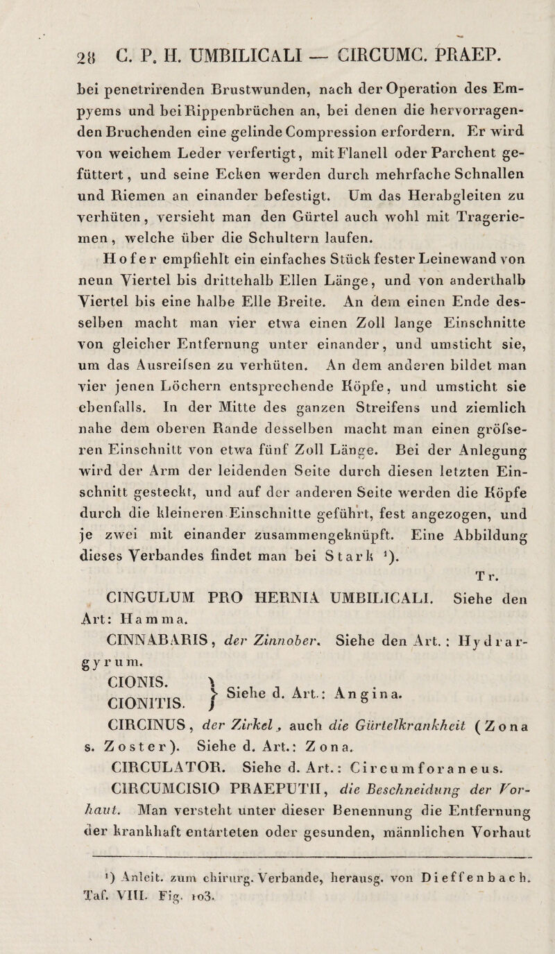 Lei penetrirenden .Brustwunden, nach der Operation des Em¬ pyems und bei Rippenbrüchen an, bei denen die hervorragen¬ den Bruchenden eine gelinde Compression erfordern. Er wird von weichem Leder verfertigt, mit Flanell oder Parchent ge¬ füttert , und seine Ecken werden durch mehrfache Schnallen und Riemen an einander befestigt. Um das Herabgleiten zu verhüten, versieht man den Gürtel auch wohl mit Tragerie- men, welche über die Schultern laufen. Hofer empfiehlt ein einfaches Stück fester Leinewand von neun Viertel bis drittehalb Ellen Länge, und von anderthalb Viertel bis eine halbe Elle Breite. An dem einen Ende des¬ selben macht man vier etwa einen Zoll lange Einschnitte von gleicher Entfernung unter einander, und umsticht sie, um das Ausreifsen zu verhüten. An dem anderen bildet man vier jenen Löchern entsprechende Köpfe, und umsticht sie ebenfalls. In der Mitte des ganzen Streifens und ziemlich nahe dem oberen Rande desselben macht man einen gröfse- ren Einschnitt von etwa fünf Zoll Länge. Bei der Anlegung wird der Arm der leidenden Seite durch diesen letzten Ein¬ schnitt gesteckt, und auf der anderen Seite werden die Köpfe durch die kleineren Einschnitte geführt, fest angezogen, und je zwei mit einander zusammengeknüpft. Eine Abbildung dieses Verbandes findet man bei Stark 1). Tr. CINGULUM PRO HERNIA UMBILICALI. Siehe den Art: Hamma. CINNABARIS, der Zinnober* Siehe den Art. H y d r a r- g y r u m. CIONIS. CION1TIS. \ > Siehe d. Art.: ) Angina. CIRCINUS , der Zirkel j auch die Gürtelkrankheit (Zona s. Zoster). Siehe d. Art.: Zona. CIRCULATOR. Siehe d. Art.: Circumforaneus. C1RCUMCISIO PRAEPUTII, die Beschneidung der Vor¬ haut* Man versteht unter dieser Benennung die Entfernung der krankhaft entarteten oder gesunden, männlichen Vorhaut *) Anleit, zum cliirurg. Verbände, lierausg. von Dieffenbach. Taf. VIIL Fig. io3.