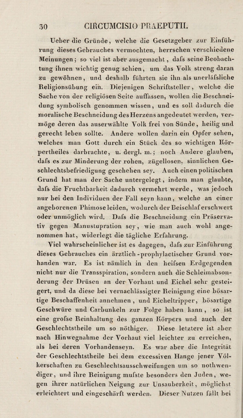 Ueber die Gründe, welche die Gesetzgeber zur Einfüh¬ rung dieses Gebrauches vermochten, herrschen verschiedene Meinungen; so viel ist aber ausgemacht , dafs seine Beobach¬ tung ihnen wichtig genug schien, um das Volk streng daran zu gewöhnen, und deshalb führten sie ihn als unerläfsliche Religionsübung ein. Diejenigen Schriftsteller, welche die Sache von der religiösen Seite auffassen, wollen die Beschnei¬ dung symbolisch genommen wissen, und es soll dadurch die moralische Beschneidung des Herzens angedeutet werden, ver¬ möge deren das auserwählte Volk frei von Sünde, heilig und gerecht leben sollte. Andere wollen darin ein Opfer sehen, welches man Gott durch ein Stück des so wichtigen Kör- pertheiles darbrachte, u. dergh m.; noch Andere glauben, dafs es zur Minderung der rohen, zügellosen, sinnlichen Ge¬ schlechtsbefriedigung geschehen sey. Auch einen politischen Grund hat man der Sache untergelegt, indem man glaubte, dafs die Fruchtbarkeit dadurch vermehrt werde, was jedoch nur bei den Individuen der Fall seyn kann, welche an einer angeborenen Phimose leiden, wodurch der Beischlaf erschwert oder unmöglich wird. Dafs die Beschneidung ein Präserva¬ tiv gegen Manustupration sey, wie man auch wohl ange¬ nommen hat, widerlegt die tägliche Erfahrung. Viel wahrscheinlicher ist es dagegen, dafs zur Einführung dieses Gebrauches ein ärztlich-prophylactischer Grund vor¬ handen war. Es ist nämlich in den heifsen Erdgegenden nicht nur die Transspiration, sondern auch die Schleimabson¬ derung der Drüsen an der Vorhaut und Eichel sehr gestei¬ gert, und da diese bei vernachlässigter Reinigung eine bösar¬ tige Beschaffenheit annehmen , und Eicheltripper, bösartige Geschwüre und Carbunkeln zur Folge haben kann , so ist eine grofse Reinhaltung des ganzen Körpers und auch der Geschlechtstheile um so nöthiger. Diese letztere ist aber nach Hinwegnahme der Vorhaut viel leichter zu erreichen, als bei deren Vorhandenseyn. Es war aber die Integrität der Geschlechtstheile bei dem excessiven Hange jener Völ¬ kerschaften zu Geschlechtsausschweifungen um so nothwen- diger, und ihre Reinigung mufste besonders den Juden, we¬ gen ihrer natürlichen Neigung zur Unsauberkeit, möglichst erleichtert und eingeschärft werden. Dieser Nutzen fällt bei