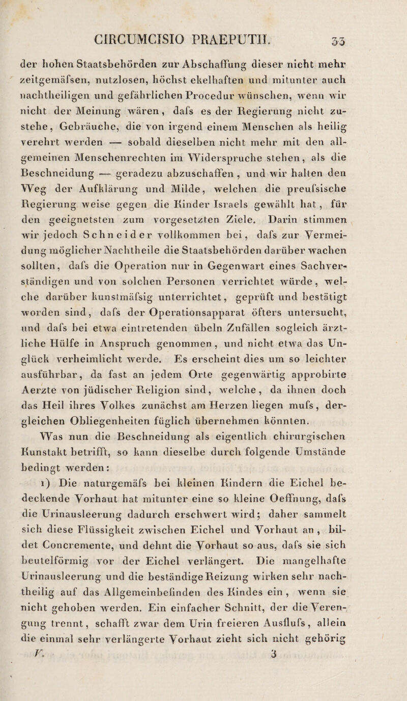 der hohen Staatsbehörden zur Abschaffung dieser nicht mehr zeitgemäfsen, nutzlosen, höchst ekelhaften und mitunter auch nachtheiligen und gefährlichen Procedur wünschen, wenn wir nicht der Meinung wären, dafs es der Regierung nicht zu¬ stehe, Gebräuche, die von irgend einem Menschen als heilig verehrt werden — sobald dieselben nicht mehr mit den all¬ gemeinen Menschenrechten im Widerspruche stehen, als die Beschneidung -— geradezu abzuschaffen , und wir halten den Weg der Aufklärung und Milde, welchen die preufsische Regierung weise gegen die Kinder Israels gewählt hat, für den geeignetsten zum Vorgesetzten Ziele. Darin stimmen wir jedoch Schneider vollkommen bei, dafs zur Vermei¬ dung möglicher Nachtheile die Staatsbehörden darüberwachen sollten, dafs die Operation nur in Gegenwart eines Sachver¬ ständigen und von solchen Personen verrichtet würde, wel¬ che darüber kunstmäfsig unterrichtet, geprüft und bestätigt worden sind, dafs der Operationsapparat öfters untersucht, und dafs bei etwa eintretenden Übeln Zufällen sogleich ärzt¬ liche Hülfe in Anspruch genommen , und nicht etwa das Un¬ glück verheimlicht werde. Es erscheint dies um so leichter ausführbar, da fast an jedem Orte gegenwärtig approbirte Aerzte von jüdischer Religion sind, welche, da ihnen doch das Heil ihres Volkes zunächst am Herzen liegen mufs, der¬ gleichen Obliegenheiten füglich übernehmen könnten. Was nun die Beschneidung als eigentlich chirurgischen Kunstakt betrifft, so kann dieselbe durch folgende Umstände bedingt werden: 1) Die naturgemäfs bei kleinen Kindern die Eichel be¬ deckende Vorhaut hat mitunter eine so kleine Oeffnung, dafs die Urinausleerung dadurch erschwert vnrd; daher sammelt sich diese Flüssigkeit zwischen Eichel und Vorhaut an , bil¬ det Concremente, und dehnt die Vorhaut so aus, dafs sie sich beutelförmig vor der Eichel verlängert. Die mangelhafte Urinausleerung und die beständige Reizung wirkensehr nach¬ theilig auf das Allgemeinbefinden des Kindes ein , wenn sie nicht gehoben werden. Ein einfacher Schnitt, der die Veren¬ gung trennt, schafft zwar dem Urin freieren Ausflufs, allein die einmal sehr verlängerte Vorhaut zieht sich nicht gehörig
