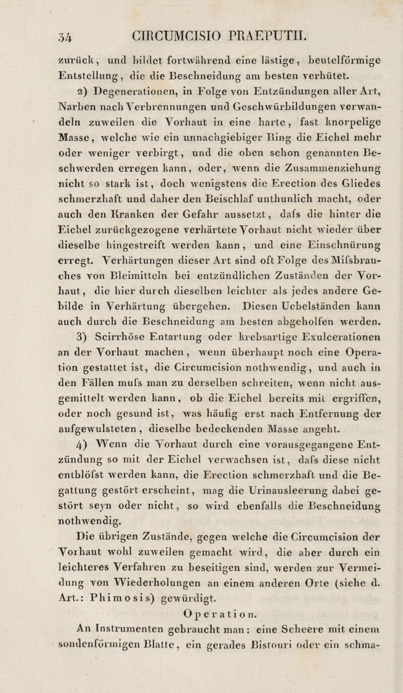 zurück, und bildet fortwährend eine lästige, beutelförmige Entstellung, die die Beschneidung am besten verhütet. 2) Degenerationen, in Folge von Entzündungen aller Art, Narben nach Verbrennungen und Geschwürbildungen verwan¬ deln zuweilen die Vorhaut in eine harte, fast knorpelige Masse, welche wie ein unnachgiebiger Ring die Eichel mehr oder weniger verbirgt, und die oben schon genannten Be¬ schwerden erregen kann, oder, wenn die Zusammenziehung nicht so stark ist, doch wenigstens die Erection des Gliedes schmerzhaft und daher den Beischlaf unthunlieh macht, oder auch den Kranken der Gefahr aussetzt, dafs die hinter die Eichel zurückgezogene verhärtete Vorhaut nicht wieder über dieselbe hingestreift werden kann , und eine Einschnürung erregt. Verhärtungen dieser Art sind oft. Folge desMifsbrau- ches von Bleimitteln bei entzündlichen Zuständen der Vor¬ haut, die hier durch dieselben leichter als jedes andere Ge¬ bilde in Verhärtung übergehen. Diesen Uebelständen kann auch durch die Beschneidung am besten abgeholfen werden. 3) Scirrhöse Entartung oder krebsartige Exulcerationen an der Vorhaut machen, wenn überhaupt noch eine Opera¬ tion gestattet ist, die Circumcision nothwendig, und auch in den Fällen mufs man zu derselben schreiten, wenn nicht aus¬ gemittelt werden kann, ob die Eichel bereits mit ergriffen, oder noch gesund ist, was häufig erst nach Entfernung der aufgewulsteten, dieselbe bedeckenden Masse angeht. 4) Wenn die Vorhaut durch eine vorausgegangene Ent¬ zündung so mit der Eichel verwachsen ist, dafs diese nicht entblöfst werden kann, die Erection schmerzhaft und die Be¬ gattung gestört erscheint, mag die Urinausleerung dabei ge¬ stört seyn oder nicht, so wird ebenfalls die Beschneidung nothwendig. Die übrigen Zustände, gegen welche die Circumcision der Vorhaut wohl zuweilen gemacht wird, die aber durch ein leichteres Verfahren zu beseitigen sind, werden zur Vermei¬ dung von Wiederholungen an einem anderen Orte (siehe d. Art.: Phimosis) gewürdigt. Operatio n. An Instrumenten gebraucht man: eine Scheere mit einem sondenförmigen Blatte, ein gerades Bistouri oderein sehma-