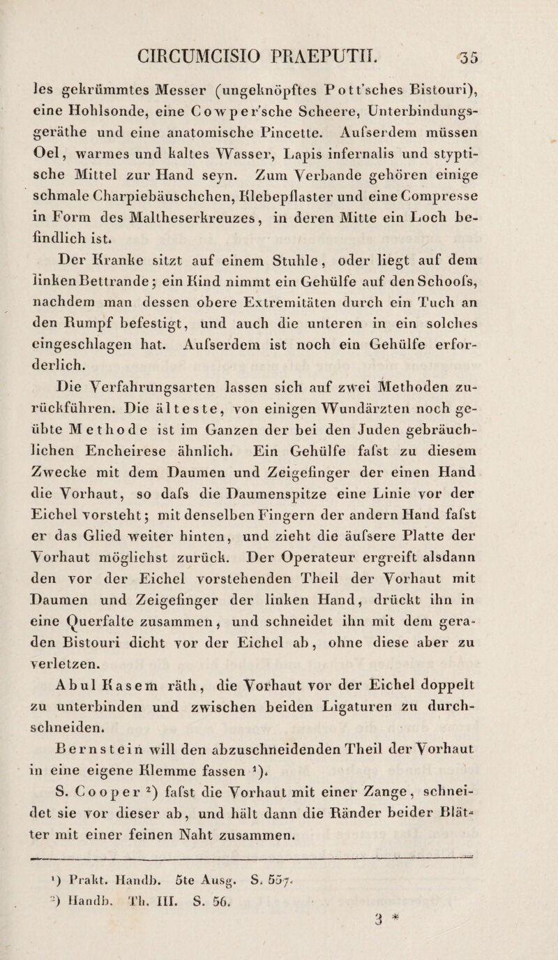 les gekrümmtes Messer (ungeknöpftes Pott’sclies Bistouri), eine Hohlsonde, eine Cowpersehe Scheere, Unterbindungs- geräthe und eine anatomische Pincette. Aufserdem müssen Oel, warmes und kaltes Wasser, Lapis infernalis und stypti- sche Mittel zur Hand seyn. Zum Verbände gehören einige schmale Charpiebäuschchen, Klebepilaster und eine Compresse in Form des Maltheserkreuzes, in deren Mitte ein Loch be¬ findlich ist* Der Kranke sitzt auf einem Stuhle, oder liegt auf dem linken Bettrande 5 ein Kind nimmt ein Gehülfe auf den Schools, nachdem man dessen obere Extremitäten durch ein Tuch an den Rumpf befestigt, und auch die unteren in ein solches eingeschlagen hat. Aufserdem ist noch ein Gehülfe erfor¬ derlich. Die Yerfahrungsarten lassen sich auf zwei Methoden zu¬ rückführen. Die älteste, yon einigen Wundärzten noch ge¬ übte Methode ist im Ganzen der bei den Juden gebräuch¬ lichen Encheirese ähnlich* Ein Gehülfe fafst zu diesem Zwecke mit dem Daumen und Zeigefinger der einen Hand die Vorhaut, so dafs die Daumenspitze eine Linie vor der Eichel yorsteht 5 mit denselben Fingern der andern Hand fafst er das Glied wTeiter hinten, und zieht die äufsere Platte der Vorhaut möglichst zurück. Der Operateur ergreift alsdann den yor der Eichel vorstehenden Theil der Vorhaut mit Daumen und Zeigefinger der linken Hand, drückt ihn in eine (Juerfalte zusammen, und schneidet ihn mit dem gera¬ den Bistouri dicht yor der Eichel ab, ohne diese aber zu verletzen. Ab ul Kasern räth, die Vorhaut vor der Eichel doppelt zu unterbinden und zwischen beiden Ligaturen zu durch- schneiden* Bernstein will den abzuschneidenden Theil der Vorhaut, in eine eigene Klemme fassen 5). S. Cooper z) fafst die Vorhaut mit einer Zange, schnei¬ det sie vor dieser ab, und hält dann die Ränder beider Blät¬ ter mit einer feinen Naht zusammen. l) Prakt. Handb. 5te Ausg. S. Soy.
