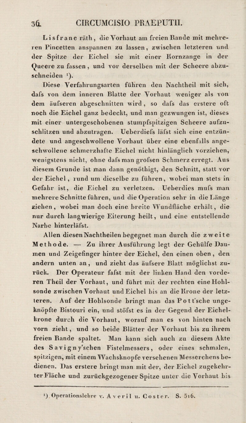 L i s f r a n c räth , die Yorliaut am freien Rande mit mehre¬ ren Pincetten anspannen zu lassen, zwischen letzteren und der Spitze der Eichel sie mit einer Kornzange in der Queere zu fassen , und vor derselben mit der Scheere abzu¬ schneiden 1). Diese Verfahrungsarten führen den Nachtheil mit sich, dafs von dem inneren Blatte der Vorhaut weniger als von dem äufseren abgeschnitten wird, so dafs das erstere oft noch die Eichel ganz bedeckt, und inan gezwungen ist, dieses mit einer untergeschobenen stumpfspitzigen Scheere aufzu¬ schlitzen und abzutragen. Ueberdiefs läfst sich eine entzün¬ dete und angeschwollene Vorhaut über eine ebenfalls ange¬ schwollene schmerzhafte Eichel nicht hinlänglich vorziehen, wenigstens nicht, ohne dafs man grofsen Schmerz erregt. Aus diesem Grunde ist man dann genöthigt, den Schnitt, statt vor der Eichel , rund um dieselbe zu führen, wobei man stets in Gefahr ist, die Eichel zu verletzen. Ueberdies mufs man mehrere Schnitte führen, und die Operation sehr in die Länge ziehen, wobei man doch eine breite Wundfläche erhält, die nur durch langwierige Eiterung heilt, und eine entstellende Narbe hinterläfst. Allen diesen Nachtheilen begegnet man durch die zweite Methode. — Zu ihrer Ausführung legt der Gehülfe Dau¬ men und Zeigefinger hinter der Eichel, den einen oben , den andern unten an, und zieht das äufsere Blatt möglichst zu¬ rück. Der Operateur fafst mit der linken Hand den vorde¬ ren Theil der Vorhaut, und führt mit der rechten eine Hohl¬ sonde zwischen Vorhaut und Eichel bis an die Krone der letz¬ teren. Auf der Hohlsonde bringt man das Pott’sche unge¬ knöpfte Bistouri ein, und stöfst es in der Gegend der Eichel¬ krone durch die Vorhaut, worauf man es von hinten nach vorn zieht, und so beide Blätter der Vorhaut bis zu ihrem freien Rande spaltet. Man kann sich auch zu diesem Akte des S avigny’schen Fistelmessers, oder eines schmalen, spitzigen, mit einem Wachsknopfe versehenen Messerchens be¬ dienen. Das erstere bringt man mit der, der Eichel zugekehr¬ ter Fläche und zurückgezogener Spitze unter die Vorhaut bis