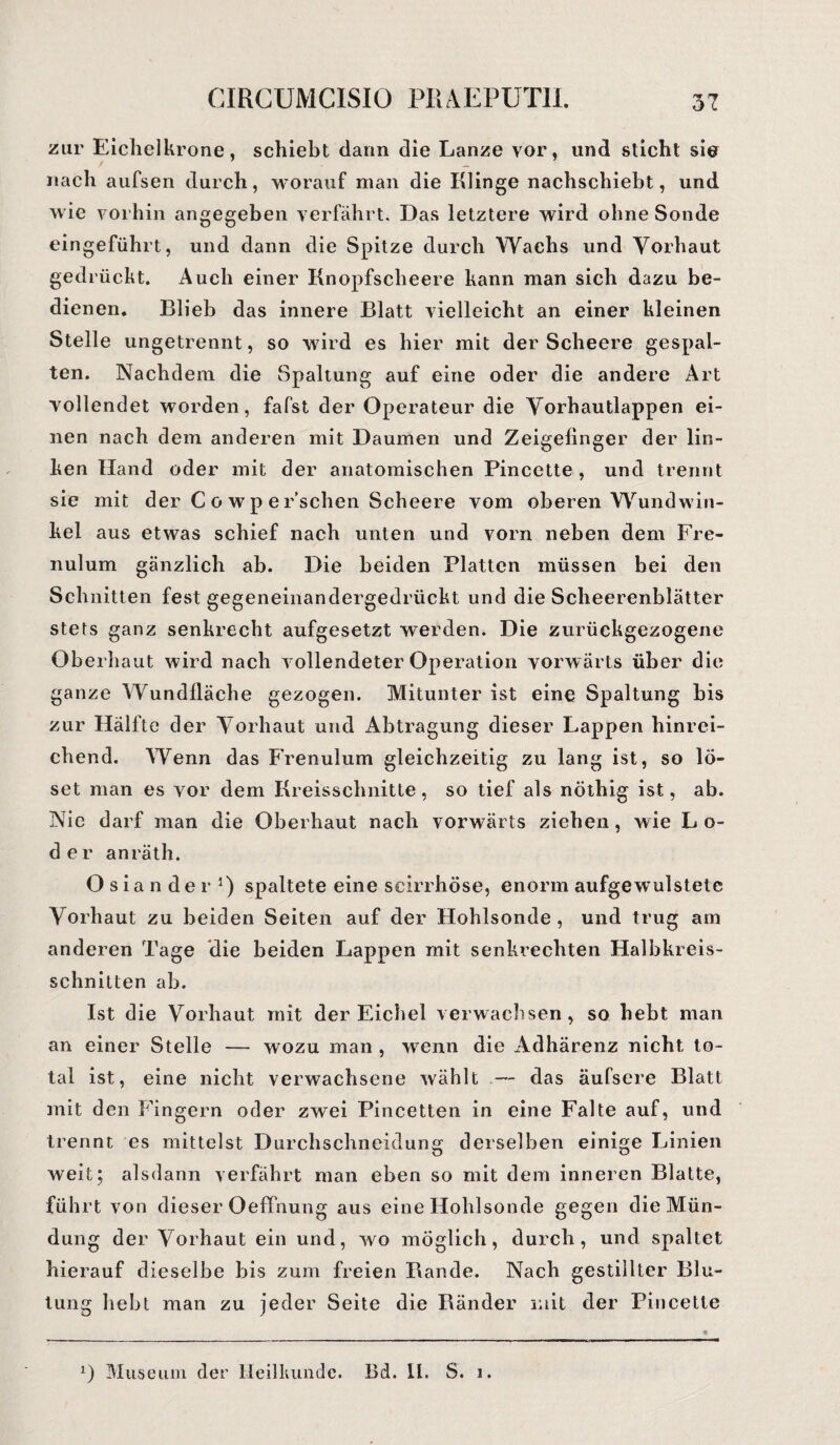 zur Eichelkrone, schiebt dann die Lanze vor, und sticht sio nach aufsen durch, worauf man die Klinge nachschiebt, und wie vorhin angegeben verfährt. Das letztere wird ohne Sonde eingeführt, und dann die Spitze durch Wachs und Vorhaut gedrückt. Auch einer Knopfscheere kann man sich dazu be¬ dienen. Blieb das innere Blatt vielleicht an einer kleinen Stelle ungetrennt, so wird es hier mit der Scheere gespal¬ ten. Nachdem die Spaltung auf eine oder die andere Art vollendet worden, fafst der Operateur die Vorhautlappen ei¬ nen nach dem anderen mit Daumen und Zeigefinger der lin¬ ken Hand oder mit der anatomischen Pincctte , und trennt sie mit der C o w p e r’schen Scheere vom oberen Wundwin- kel aus etwas schief nach unten und vorn neben dem Fre- nulum gänzlich ab. Die beiden Platten müssen bei den Schnitten fest gegeneinandergedrückt und die Scheerenblätter stets ganz senkrecht aufgesetzt werden. Die zurückgezogene Oberhaut wird nach vollendeter Operation vorwärts über die ganze Wundfläche gezogen. Mitunter ist eine Spaltung bis zur Hälfte der Vorhaut und Abtragung dieser Lappen hinrei¬ chend. Wenn das Frenulum gleichzeitig zu lang ist, so lö¬ set man es vor dem Kreisschnitte, so tief als nöthig ist, ab. Nie darf man die Oberhaut nach vorwärts ziehen, wie L o- der anräth. Osian der !) spaltete eine scirrhöse, enorm aufgewulstete Vorhaut zu beiden Seiten auf der Hohlsonde, und trug am anderen Tage die beiden Lappen mit senkrechten Halbkreis¬ schnitten ab. Ist die Vorhaut mit der Eichel verwachsen, so hebt man an einer Stelle — wozu man , wenn die Adhärenz nicht to¬ tal ist, eine nicht verwachsene wählt — das äufsere Blatt mit den Fingern oder zwei Pincetten in eine Falte auf, und trennt es mittelst Durchschneidung derselben einige Linien weit; alsdann verfährt man eben so mit dem inneren Blatte, führt von dieser Oeffnung aus eine Hohlsonde gegen die Mün¬ dung der Vorhaut ein und, wo möglich, durch, und spaltet hierauf dieselbe bis zum freien Bande. Nach gestillter Blu¬ tung hebt man zu jeder Seite die Ränder mit der Pincette *) Museum der Heilkunde. Bd. II. S. i.