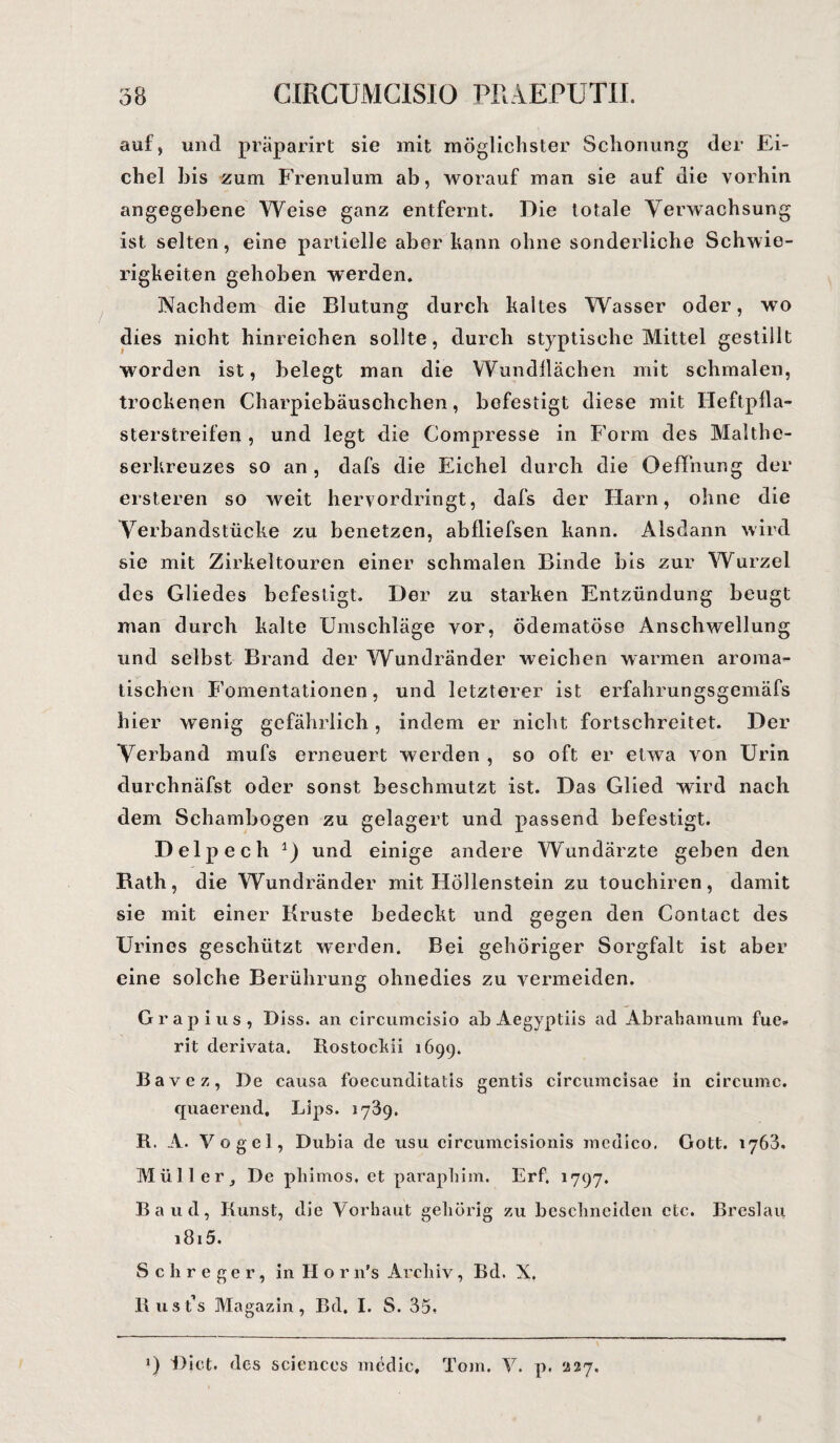 auf, und präparirt sie mit möglichster Schonung der Ei¬ chel bis zum Frenulum ab, worauf man sie auf die vorhin angegebene Weise ganz entfernt. Die totale Verwachsung ist selten, eine partielle aber kann ohne sonderliche Schwie¬ rigkeiten gehoben werden. Nachdem die Blutung durch kaltes Wasser oder, wo dies nicht hinreichen sollte, durch styptische Mittel gestillt worden ist, belegt man die Wundflächen mit schmalen, trockenen Charpiebäuschchen, befestigt diese mit Heftpfla¬ sterstreifen , und legt die Compresse in Form des Malthe- serkreuzes so an , dafs die Eichel durch die Oeffnung der ersteren so weit hervordringt, dafs der Harn, ohne die Verbandstücke zu benetzen, abfliefsen kann. Alsdann wird sie mit Zirkeltouren einer schmalen Binde bis zur Wurzel des Gliedes befestigt. Der zu starken Entzündung beugt man durch kalte Umschläge vor, ödematöse Anschwellung und selbst Brand der Wundränder weichen warmen aroma¬ tischen Fomentationen, und letzterer ist erfahrungsgemäfs hier wenig gefährlich, indem er nicht fortschreitet. Der Verband mufs erneuert werden , so oft er etwa von Urin durchnäfst oder sonst beschmutzt ist. Das Glied wird nach dem Schambogen zu gelagert und passend befestigt. Delpech 1) und einige andere Wundärzte geben den Bath, die Wundränder mit Höllenstein zu touchiren, damit sie mit einer Kruste bedeckt und gegen den Contact des Urines geschützt werden. Bei gehöriger Sorgfalt ist aber eine solche Berührung ohnedies zu vermeiden. Grap ins, Diss. an circumcisio ab Aegyptiis ad Abrahamum fue* rit derivata. Rostockii 1699. Bavez, De causa foecunditatis gentis circumcisae in circumc. quaerend. Lips. 1739. R. A. Vogel, Dubia de usu circumcisionis medico, Gott. 1763. Müll er, De pliimos, et paraphim. Erf, 1797. Baud, Kunst, die Vorhaut gehörig zu beschneiden etc. Breslau 1815. Sch reger, in II o r n’s Archiv, Bd. X. Rust’s Magazin, Bd. I. S. 35. J) Dict. des Sciences mcdic, Tom. V. p. 227.