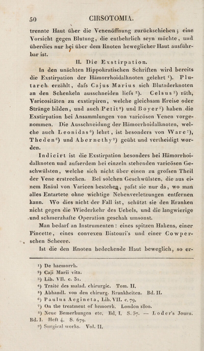 trennte Haut über die VenenöfFnung zurückschieben $ eine Vorsicht gegen Blutung, die entbehrlich seyn möchte, und überdies nur b^i über dem Knoten beweglicher Haut ausführ¬ bar ist. II. Die Exstirpation. In den unächten Hippokratischen Schriften wird bereits die Exstirpation der Hämorrhoidalknoten gelehrt1). Plu- tarch erzählt, dafs Ca jus Marius sich Blutaderknoten an den Schenkeln ausschneiden liefs 2). Celsus3) räth, Varicositäten zu exstirpiren, welche gleichsam Kreise oder Stränge bilden, und auch Petit4) und Boy er5 6) haben die Exstirpation bei Ansammlungen von yaricösen Venen vorge¬ nommen. Die Ausschneidung der Hämorrhoidalknoten, wel¬ che auch Leonidas0) lehrt, ist besonders von Ware7), Theden8) und Abernethy9) geübt und vertheidigt wor¬ den. Indicirt ist die Exstirpation besonders bei Hämorrhoi¬ dalknoten und aufserdem bei einzeln stehenden varicösen Ge¬ schwülsten , welche sich nicht über einen zu grofsen Theil der Vene erstrecken. Bei solchen Geschwülsten, die aus ei¬ nem Knäul von Varicen bestehe^, pafst sie nur da, wo mail alles Entartete ohne wichtige Nebenverletzungen entfernen kann. Wo dies nicht der Fall ist, schützt sie den Kranken nicht gegen die Wiederkehr des Uebels, und die langwierige .und schmerzhafte Operation geschah umsonst. Man bedarf an Instrumenten: eines spitzen Hakens, einer Pincette, eines convexen Bistouri’s und einer Cowper- * sehen Scheere. Ist die den Knoten bedeckende Haut beweglich, so er- x) De haemorrh. 2) Caji Marii vita. 3) Lib. VII. c. 3i. 4) Traite des malad. Chirurgie. Tom. II. 5) Abhandl. von den Chirurg. Krankheiten. Bd. II. 6) Paulus Aegineta, Lib. VII. c. 79. 7) On the treatment of hemorrh. London 1800. 8) Neue Bemerkungen etc. Bd, I. S. 57. — Loder’s Journ. Bd. I. Heft 4. S. 679. 9) Surgiea! works. Vol. II,