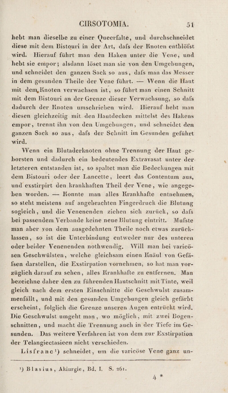 hebt man dieselbe zu einer Queerfalte, und durchschneidet diese mit dem Bistouri in der Art, dafs der Knoten entblöfst wird. Hierauf führt man den Haken unter die Yene, und hebt sie empor; alsdann löset man sie yon den Umgebungen, und schneidet den ganzen Sack so aus, dafs man das Messer in dem gesunden Theile der Yene führt. — Wenn die Haut mit dem#Knoten verwachsen ist, so führt man einen Schnitt mit dem Bistouri an der Grenze dieser Yerwachsung, so dafs dadurch der Knoten umschrieben wird. Hierauf hebt man diesen gleichzeitig mit den Hautdecken mittelst des Hakens empor, trennt ihn yon den Umgebungen, und schneidet den ganzen Sack so aus , dafs der Schnitt im Gesunden geführt wird. Wenn ein Blutaderknoten ohne Trennung der Haut ge¬ borsten und dadurch ein bedeutendes Extravasat unter der letzteren entstanden ist, so spaltet man die Bedeckungen mit dem Bistouri oder der Lancette , leert das Contentum aus, und exstirpirt den krankhaften Theil der Yene , wie angege¬ ben worden. -— Konnte man alles Krankhafte entnehmen, so steht meistens auf angebrachten Fingerdruck die Blutung sogleich, und die Yenenenden ziehen sich zurück, so dafs bei passendem Yerbande keine neue Blutung eintritt. Mufste man aber von dem ausgedehnten Theile noch etwas zurück¬ lassen, so ist die Unterbindung entweder nur des unteren oder beider Yenenenden nothwendig. Will man bei varicö- sen Geschwülsten, welche gleichsam einen Knaul yon Gefä- fsen darstellen, die Exstirpation vornehmen, so hat man vor¬ züglich darauf zu sehen, alles Krankhafte zu entfernen. Man bezeichne daher den zu führenden Hautschnitt mit Tinte, weil gleich nach dem ersten Einschnitte die Geschwulst zusam¬ menfällt, und mit den gesunden Umgebungen gleich gefärbt erscheint, folglich die Grenze unseren Augen entrückt wird. Die Geschwulst umgeht man , wo möglich, mit zwei Bogen¬ schnitten , und macht die Trennung auch in der Tiefe im Ge¬ sunden. Das weitere Verfahren ist von dem zur Exstirpation der Telangiectasieen nicht verschieden. Lisfranc1) schneidet, um die varicöse Yene ganz un- * 1) Blasius, Akiurgie, Bd. I. S. 261. 4