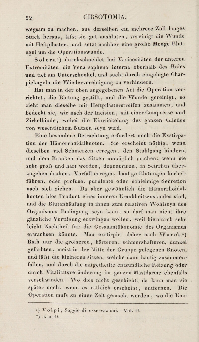 wegsam zu machen, aus derselben ein mehrere Zoll langes Stück heraus, läfst sie gut ausbluten, vereinigt die Wunde mit Heftpilaster, und setzt nachher eine groise Menge Blut¬ egel um die Operationswunde. Solera1) durchschneidet bei Varicositäten der unteren Extremitäten die Vena saphena interna oberhalb des Knies und tief am Unterschenkel, und sucht durch eingelegte Char- piekugeln die Wiedervereinigung zu verhindern. Hat man in der oben angegebenen Art die Operation ver¬ richtet , die Blutung gestillt, und die Wunde gereinigt, so zieht man dieselbe mit Heftpliasterstreifen zusammen, und bedeckt sie, wie nach der Incision, mit einer Compresse und Zirkelbinde, wobei die Einwickelung des ganzen Gliedes von wesentlichem Nutzen seyn wird. Eine besondere Betrachtung erfordert noch die Exstirpa¬ tion der Hämorrhoidalknoten. Sie erscheint nöthig, wenn dieselben viel Schmerzen erregen, den Stuhlgang hindern, und dem Kranken das Sitzen unmöglich machen 5 wenn sie sehr grofs und hart werden, degeneriren, in Scirrhus über¬ zugehen drohen, Vorfall erregen, häufige Blutungen herbei¬ führen, oder profuse, purulente oder schleimige Secretion nach sich ziehen. Da aber gewöhnlich die Hämorrhoidal¬ knoten blos Product eines inneren Krankheitszustandes sind, und die Blutanhäufung in ihnen zum relativen Wohlseyn des Organismus Bedingung seyn kann, so darf man nicht ihre gänzliche Vertilgung erzwingen wollen, weil hierdurch sehr leicht Nachtheil für die Gesammtökonomie des Organismus erwachsen könnte. Man exstirpirt daher nach War es2) Rath nur die grölseren, härteren, schmerzhafteren, dunkel gefärbten, meist in der Mitte der Gruppe gelegenen Knoten, und läfst die kleineren sitzen, welche dann häufig zusammen¬ fallen, und durch die mitgetheilte entzündliche Pieizung oder durch Vitalitätsveränderung im ganzen Mastdarme ebenfalls verschwinden. Wo dies nicht geschieht, da kann man sie später noch, wenn es räthlich erscheint, entfernen. Die Operation mufs zu einer Zeit gemacht werden , wo die Kno- D Volpi, Saggio di osservazioni. Voh II. ?) a. a, O.