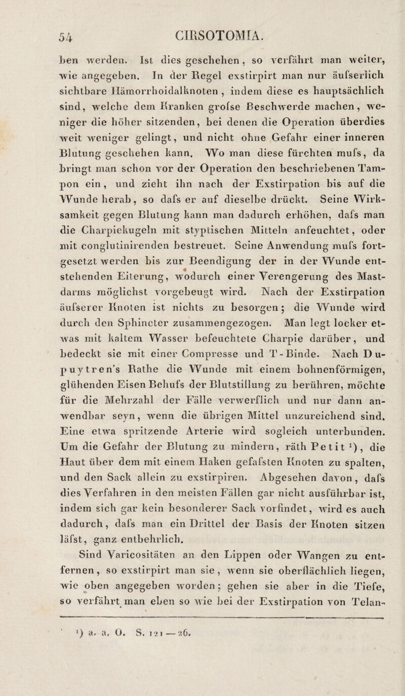 ben werden. Ist dies geschehen, so verfährt man weiter, wie angegeben. In der Regel exstirpirt man nur äufserlich sichtbare Hämorrhoidalknoten , indem diese es hauptsächlich sind, welche dem Kranken grofse Beschwerde machen, we¬ niger die höher sitzenden, bei denen die Operation überdies weit weniger gelingt, und nicht ohne Gefahr einer inneren Blutung geschehen kann. Wo man diese fürchten mufs, da bringt man schon vor der Operation den beschriebenen Tam¬ pon ein, und zieht ihn nach der Exstirpation bis auf die Wunde herab, so dafs er auf dieselbe drückt. Seine Wirk¬ samkeit gegen Blutung kann man dadurch erhöhen, dafs man die Charpiekugeln mit styptischen Mitteln anfeuchtet, oder mit conglutinirenden bestreuet. Seine Anwendung mufs fort¬ gesetzt werden bis zur Beendigung der in der Wunde ent¬ stehenden Eiterung, wmdurch einer Verengerung des Mast¬ darms möglichst vorgebeugt wird. Nach der Exstirpation äufserer Knoten ist nichts zu besorgen; die Wunde wird durch den Sphincter zusammen gezogen. Man legt locker et¬ was mit kaltem Wasser befeuchtete Charpie darüber, und bedeckt sie mit einer Compresse und T-Binde. Nach Du¬ puytrens Rathe die Wunde mit einem bohnenförmigen, glühenden Eisen Behufs der Blutstillung zu berühren, möchte für die Mehrzahl der Fälle verwerflich und nur dann an¬ wendbar seyn, wenn die übrigen Mittel unzureichend sind. Eine etwa spritzende Arterie wird sogleich unterbunden. Um die Gefahr der Blutung zu mindern, räth Petit 0? die Haut über dem mit einem Haken gefafsten Knoten zu spalten, und den Sack allein zu exstirpiren. Abgesehen davon , dafs dies Verfahren in den meisten Fällen gar nicht ausführbar ist, indem sich gar kein besonderer Sack vorfindet, wird es auch dadurch, dafs man ein Drittel der Basis der Knoten sitzen läfst, ganz entbehrlich. Sind Varicositäten an den Lippen oder Wangen zu ent¬ fernen, so exstirpirt man sie, wenn sie oberflächlich liegen, wie oben angegeben worden; gehen sie aber in die Tiefe, so verfährt man eben so wie bei der Exstirpation von Telan-