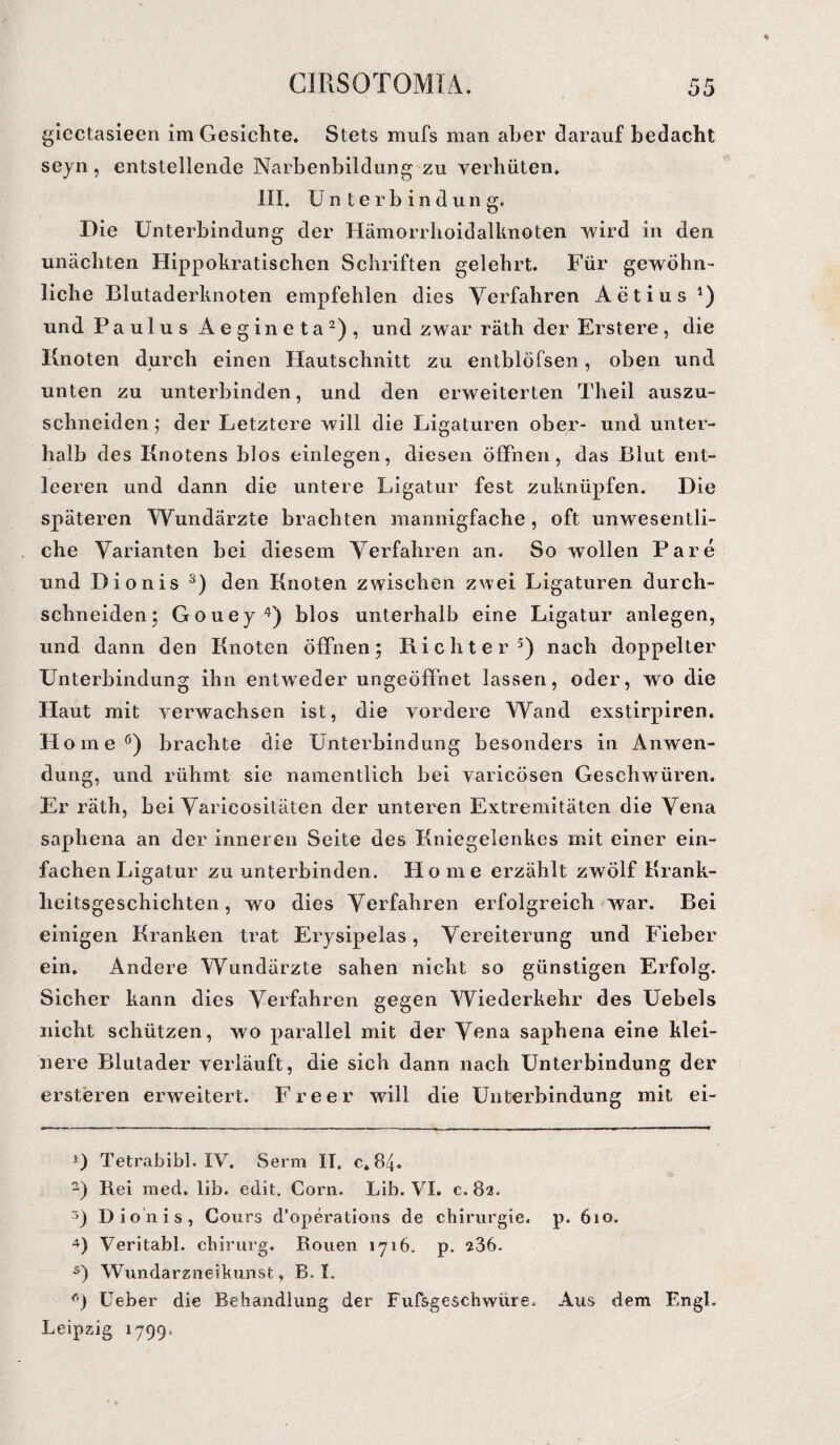 giectasieen im Gesichte. Stets mufs man aber darauf bedacht seyn, entstellende Narbenbildung zu verhüten. III. Unterbindung. Die Unterbindung der Hämorrhoidalknoten wird in den unächten Hippokratischen Schriften gelehrt. Für gewöhn¬ liche Blutaderknoten empfehlen dies Verfahren Actius *) und Paulus Aegineta* 2), und zwar räth der Erstere, die Knoten durch einen Hautschnitt zu entblöfsen, oben und unten zu unterbinden, und den erweiterten Theil auszu¬ schneiden ; der Letztere will die Ligaturen ober- und unter¬ halb des Knotens blos einlegen, diesen öffnen, das Blut ent¬ leeren und dann die untere Ligatur fest zuknüpfen. Die späteren Wundärzte brachten mannigfache, oft unwesentli¬ che Varianten bei diesem Verfahren an. So wollen Pare und Dionis 3) den Knoten zwischen zwei Ligaturen durch- schneiden; Gouej 4) blos unterhalb eine Ligatur anlegen, und dann den Knoten öffnen; Richter5) nach doppelter Unterbindung ihn entweder ungeöffnet lassen, oder, wo die Haut mit verwachsen ist, die vordere Wand exstirpiren. Home6) brachte die Unterbindung besonders in Anwen¬ dung, und rühmt sie namentlich bei varicösen Geschwüren. Er räth, bei Varicositäten der unteren Extremitäten die Vena saphena an der inneren Seite des Kniegelenkes mit einer ein¬ fachen Ligatur zu unterbinden. Home erzählt zwölf Krank¬ heitsgeschichten, wo dies Verfahren erfolgreich war. Bei einigen Kranken trat Erysipelas, Vereiterung und Fieber ein. Andere Wundärzte sahen nicht so günstigen Erfolg. Sicher kann dies Verfahren gegen Wiederkehr des Uebels nicht schützen, wo parallel mit der Vena saphena eine klei¬ nere Blutader verläuft, die sich dann nach Unterbindung der ersteren erweitert. Freer will die Unterbindung mit ei- *) Tetrabibi. IV. Serrn II. c. 84. 2) Rei med. lib. edit. Corn. Lib. VI. e. 82. 3) Dionis, Cours d’operations de Chirurgie, p. 6io. 4) Veritabl. chirurg. Rouen 1716. p. 236. s) Wundarzneikunst, B. L ö) Ueber die Behandlung der Fufsgeschwüre. Aus dem Engl. Leipzig 1799-.