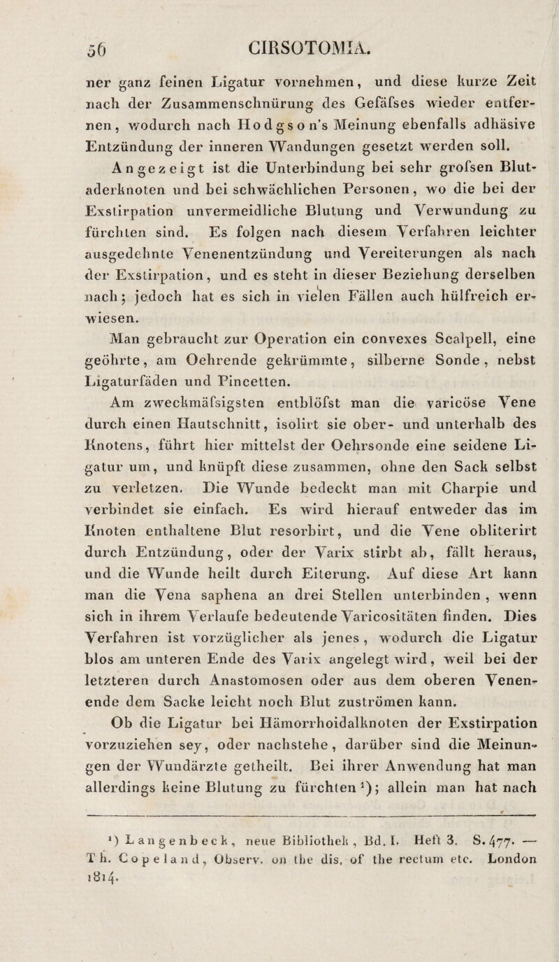 11er ganz feinen Ligatur vornehmen, und diese kurze Zeit nach der Zusammenschnürung des Gefäfses wieder eeitfer- nen, wodurch nach Hodgson’s Meinung ebenfalls adhäsive Entzündung der inneren Wandungen gesetzt werden soll. An gezeigt ist die Unterbindung bei sehr grofsen Blut- aderknoten und bei schwächlichen Personen, wo die bei der Exstirpation unvermeidliche Blutung und Verwundung zu fürchten sind. Es folgen nach diesem Verfahren leichter ausgedehnte Venenentzündung und Vereiterungen als nach der Exstirpation, und es steht in dieser Beziehung derselben nach; jedoch hat es sich in vielen Fällen auch hülfrcich er¬ wiesen. Man gebraucht zur Operation ein convexes Scalpell, eine geöhrte, am Oehrende gekrümmte, silberne Sonde, nebst Ligaturfäden und Pincetten. Am zweckmäfsigsten entblöfst man die varicöse Vene durch einen Hautschnitt, isolirt sie ober- und unterhalb des Knotens, führt hier mittelst der Oehrsonde eine seidene Li¬ gatur um, und knüpft diese zusammen, ohne den Sack selbst zu verletzen. Die Wunde bedeckt man mit Charpie und verbindet sie einfach. Es wird hierauf entweder das im Knoten enthaltene Blut resorbirt, und die Vene obliterirt durch Entzündung, oder der Varix stirbt ab, fällt heraus, und die Wunde heilt durch Eiterung. Auf diese Art kann man die Vena saphena an drei Stellen unterbinden , wenn sich in ihrem Verlaufe bedeutende Varicositäten linden. Dies Verfahren ist vorzüglicher als jenes , wodurch die Ligatur blos am unteren Ende des Vaiix angelegt wird, weil bei der letzteren durch Anastomosen oder aus dem oberen Venen¬ ende dem Sacke leicht noch Blut Zuströmen kann. Ob die Ligatur bei Hämorrhoidalknoten der Exstirpation vorzuziehen sey, oder nachstehe, darüber sind die Meinun¬ gen der Wundärzte getheilt. Bei ihrer Anwendung hat man allerdings keine Blutung zu fürchten1); allein man hat nach *) L an ge n b eck, neue Bibliothek, Bel. I. Heft 3. S. 477* — Th. Copeland, Observ. un tbe dis, of the rectum etc. London ! 8i 4*