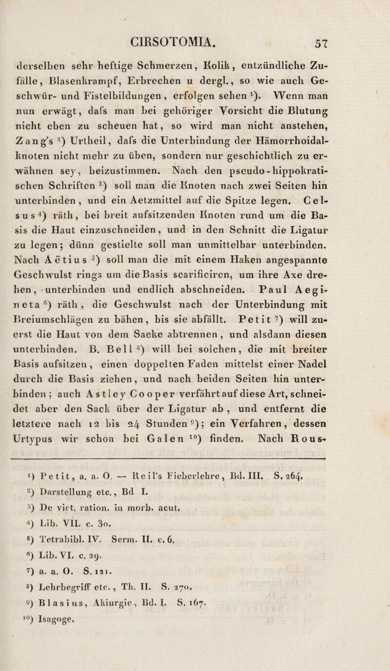 derselben sehr heftige Schmerzen, Kolik, entzündliche Zu¬ fälle, Blasenkrampf, Erbrechen u dergl., so wie auch Ge¬ schwür- und Fistelbildungen , erfolgen sehen 1). Wenn man nun erwägt, dafs man bei gehöriger Vorsicht die Blutung r.icht eben zu scheuen hat, so wird man nicht anstehen, Zang’s 2) Urtheil, dafs die Unterbindung der Hämorrhoidal¬ knoten nicht mehr zu üben, sondern nur geschichtlich zu er¬ wähnen sey, beizustimmen. Nach den pseudo-hippokrati¬ schen Schriften 3) soll man die Knoten nach zwei Seiten hin unterbinden, und ein Aetzmittel auf die Spitze legen. Cel- s u s 4) räth, bei breit aufsitzenden Knoten rund um die Ba¬ sis die Haut einzuschneiden , und in den Schnitt die Ligatur zu legen; dünn gestielte soll man unmittelbar unterbinden. Nach Aetius 5) soll man die mit einem Haken angespannte Geschwulst rings um die Basis scarificiren, um ihre Axe dre¬ hen, unterbinden und endlich abschneiden. Paul Aegi- netar’) räth, die Geschwulst nach der Unterbindung mit Breiumschlägen zu bähen, bis sie abfällt. Petit 7) will zu¬ erst die Haut von dem Sacke abtrennen, und alsdann diesen unterbinden. B. Bell8) will bei solchen, die mit breiter Basis aufsitzen , einen doppelten Faden mittelst einer Nadel durch die Basis ziehen, und nach beiden Seiten hin unter¬ binden ; auch Astley Cooper verfährt auf diese Art, schnei¬ det aber den Sack über der Ligatur ab , und entfernt die letztere nach 12 bis 24 Stunden9); ein Verfahren, dessen Urtypus wir schon bei Galen 10) finden. Nach Rous- 1) Petit, a, a. 0, — Reil’s Fieberlehre, Bd. III, 8,264. 2) Darstellung etc., Bd I, 3) De vict. ration. in morb. acut, 4) Lib. VII. c. 3o, s) Tetrabibi. IV. Serin. II. c, 6, Lib. VI. c. 29. 7) a. a. O. S. 121. 3) Lelirbegriff etc. , Th, II. S. 270, 9) Blasius, Ahiurgie, Bd. I. S. 167. 10) Isagoge.