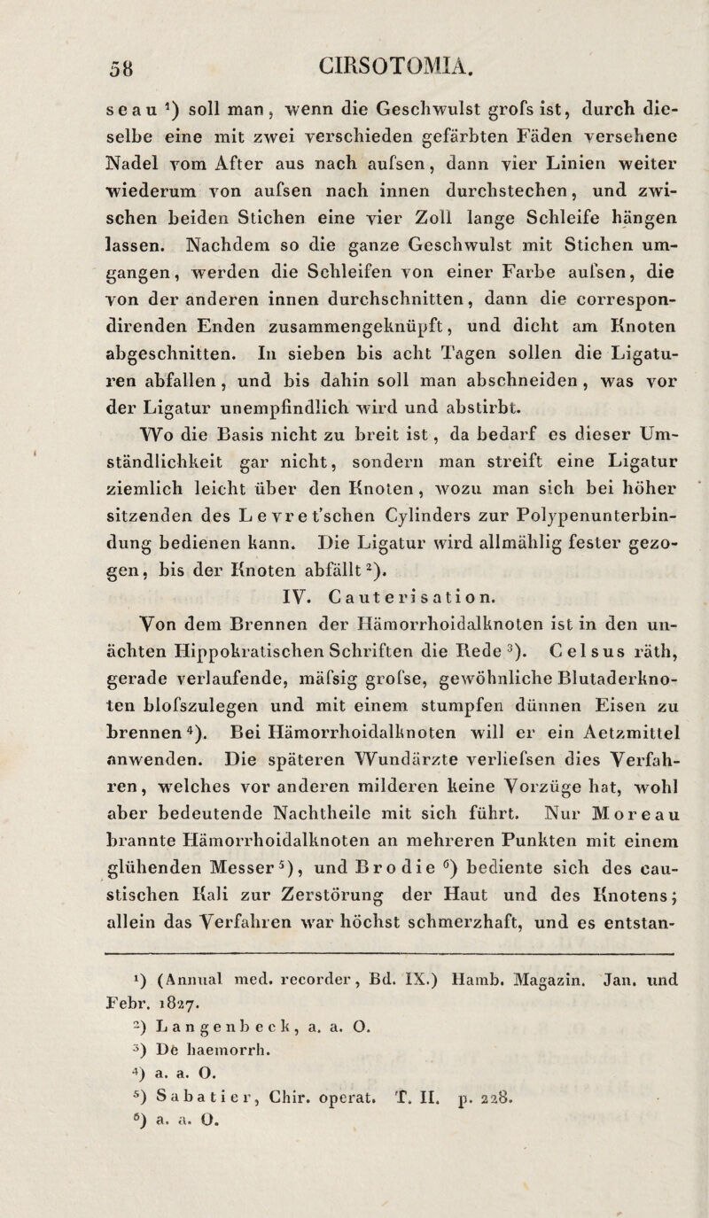 seau 1 2 * 4) soll man, wenn die Geschwulst grofs ist, durch die¬ selbe eine mit zwei verschieden gefärbten Fäden versehene Nadel vom After aus nach aufsen, dann vier Linien weiter wiederum von aufsen nach innen durchstechen, und zwi¬ schen beiden Stichen eine vier Zoll lange Schleife hängen lassen. Nachdem so die ganze Geschwulst mit Stichen um¬ gangen, werden die Schleifen von einer Farbe aufsen, die von der anderen innen durchschnitten, dann die correspon- direnden Enden zusammengeknüpft, und dicht am Knoten abgeschnitten. In sieben bis acht Tagen sollen die Ligatu¬ ren abfallen, und bis dahin soll man abschneiden , was vor der Ligatur unempfindlich wird und abstirbt. Wo die Basis nicht zu breit ist, da bedarf es dieser Um¬ ständlichkeit gar nicht, sondern man streift eine Ligatur ziemlich leicht über den Knoten , wozu man sich bei höher sitzenden des Levret’schen Cylinders zur Polypenunterbin- dung bedienen kann. Die Ligatur wird allmählig fester gezo¬ gen, bis der Knoten abfällt2). IV. Cauterisation. Von dem Brennen der Hämorrhoidalknoten ist in den un- ächten Hippokratischen Schriften die Rede3). Celsus räth, gerade verlaufende, mäfsig grofse, gewöhnliche Blutaderkno¬ ten blofszulegen und mit einem stumpfen dünnen Eisen zu brennen4). Bei Hämorrhoidalknoten will er ein Aetzmittel anwenden. Die späteren Wundärzte verliefsen dies Verfah¬ ren, wrelches vor anderen milderen keine Vorzüge hat, wohl aber bedeutende Nachtheile mit sich führt. Nur Moreau brannte Hämorrhoidalknoten an mehreren Punkten mit einem glühenden Messer5), und Bro die ö) bediente sich des cau- stischen Kali zur Zerstörung der Haut und des Knotens; allein das Verfahren war höchst schmerzhaft, und es entstan- 1) (Animal med. recorder, Bd. IX.) Hamb. Magazin. Jan. und Febr. 18*27. 2) Langenbeck, a. a. O. 5) De haemorrh. 4) a. a. O. 5) Sabatier, Chir. operat. T. II. p. 228. a. a» O.