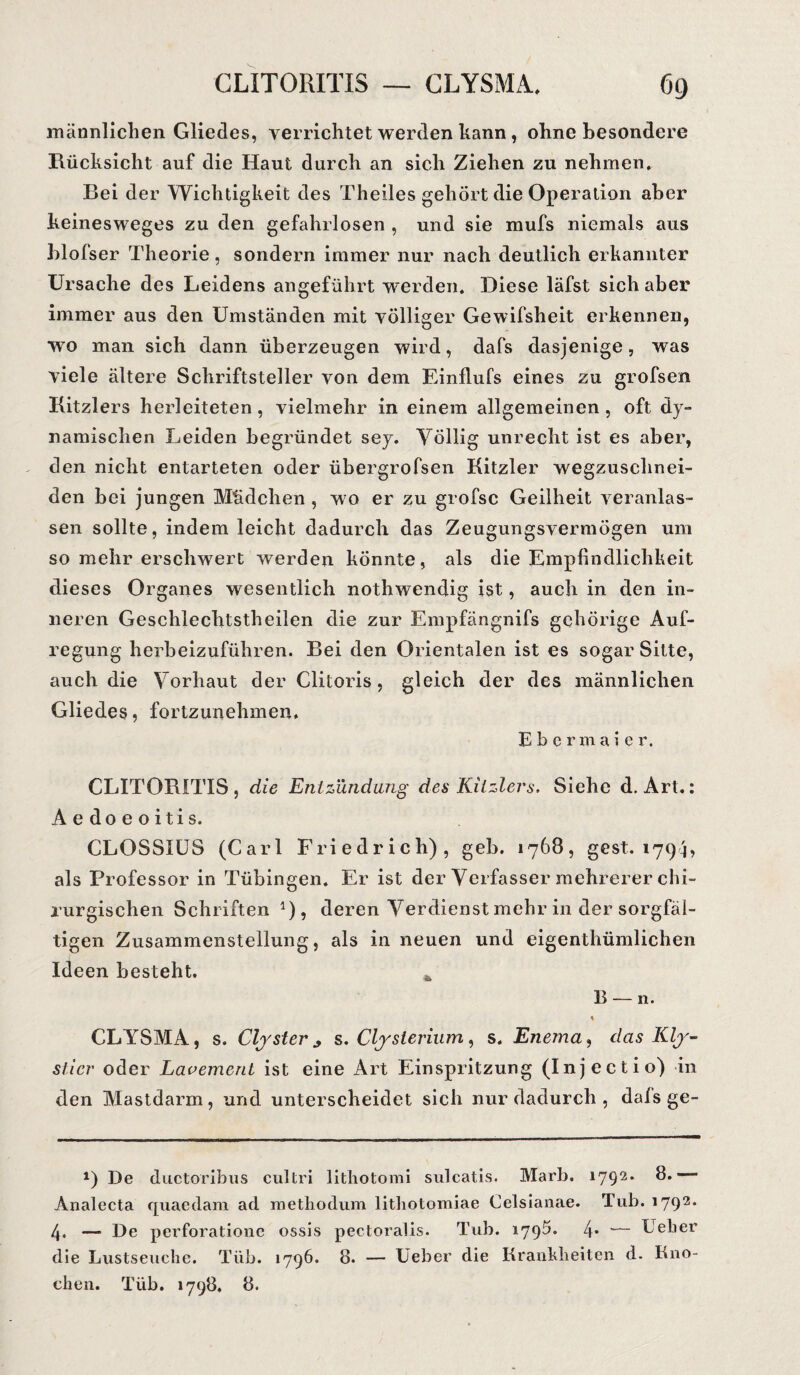 männlichen Gliedes, verrichtet werden kann, ohne besondere Rücksicht auf die Haut durch an sich Ziehen zu nehmen. Bei der Wichtigkeit des Theiles gehört die Operation aber keinesweges zu den gefahrlosen , und sie mufs niemals aus blofser Theorie, sondern immer nur nach deutlich erkannter Ursache des Leidens angeführt werden. Diese läfst sich aber immer aus den Umständen mit völliger Gewifsheit erkennen, wo man sich dann überzeugen wird, dafs dasjenige, was viele ältere Schriftsteller von dem Einflufs eines zu grofsen Kitzlers herleiteten, vielmehr in einem allgemeinen, oft dy¬ namischen Leiden begründet sey. Völlig unrecht ist es aber, den nicht entarteten oder übergrofsen Kitzler wegzuschnei¬ den bei jungen Mädchen , wo er zu grofsc Geilheit veranlas¬ sen sollte, indem leicht dadurch das Zeugungsvermögen um so mehr erschwert werden könnte, als die Empfindlichkeit dieses Organes wesentlich nothwendig ist, auch in den in¬ neren Geschlechtstheilen die zur Empfängnifs gehörige Auf¬ regung herbeizuführen. Bei den Orientalen ist es sogar Sitte, auch die Vorhaut der Clitoris, gleich der des männlichen Gliedes, fortzunehmen. Ebermaie r. CLITORITIS, die Entzündung des Kitzlers. Siehe d. Art.: Aedoeoitis. CLOSSIUS (Carl Friedrich), geb. 1768, gest. 1794, als Professor in Tübingen. Er ist der Verfasser mehrerer chi¬ rurgischen Schriften 0? deren Verdienst mehr in der sorgfäl¬ tigen Zusammenstellung, als in neuen und eigenthümlichen Ideen besteht. Ä B — n. \ CLYSMA, s. Clyster * s. Clysterium, s. Enema, das Kly¬ stier oder Lauement ist eine Art Einspritzung (Injectio) in den Mastdarm, und unterscheidet sich nur dadurch , dals ge- *) De ductoribus cultri litliotomi sulcatis. Marb. 1792. 8.— Analecta quaedam ad methodum lithotomiae Celsianae. Tub. 1792. 4» — De perforationc ossis pectoralis. Tub. 1795. 4* *— Leber die Lustseuche. Tiib. 1796. 8. — Ueber die Krankheiten d. Kno¬ chen. Tiib. 1798. 8.