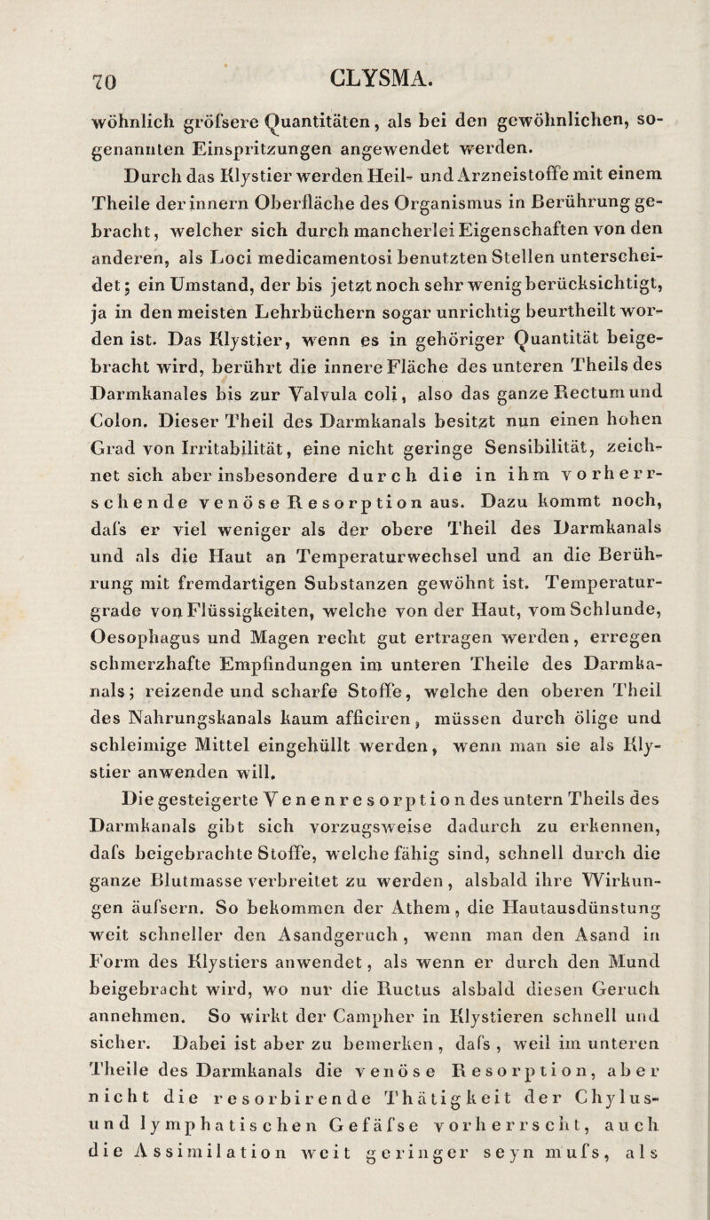 wohnlich gröfsere Quantitäten, als bei den gewöhnlichen, so¬ genannten Einspritzungen angewendet werden. Durch das Klystier w erden Heil- und Arzneistoffe mit einem Theile der innern Oberfläche des Organismus in Berührung ge¬ bracht, welcher sich durch mancherlei Eigenschaften von den anderen, als Loci medicamentosi benutzten Stellen unterschei¬ det; ein Umstand, der bis jetzt noch sehr wenig berücksichtigt, ja in den meisten Lehrbüchern sogar unrichtig beurtheilt wor¬ den ist. Das Klystier, wenn es in gehöriger Quantität beige¬ bracht wird, berührt die innere Fläche des unteren Theils des Darmkanales bis zur Valvula coli, also das ganze Rectum und Colon. Dieser Theil des Darmkanals besitzt nun einen hohen Grad von Irritabilität, eine nicht geringe Sensibilität, zeich¬ net sich aber insbesondere durch die in ihm vorherr¬ schende venöse Resorption aus. Dazu kommt noch, dafs er viel weniger als der obere Theil des Darmkanals und als die Haut an Temperaturwechsel und an die Berüh¬ rung mit fremdartigen Substanzen gewöhnt ist. Temperatur¬ grade von Flüssigkeiten, welche von der Haut, vom Schlunde, Oesophagus und Magen recht gut ertragen werden, erregen schmerzhafte Empfindungen im unteren Theile des Darmka¬ nals ; reizende und scharfe Stoffe, welche den oberen Theil des Nahrungskanals kaum afficiren, müssen durch ölige und schleimige Mittel eingehüllt werden, wenn man sie als Kly¬ stier anwenden will. Die gesteigerte Venenresorption des untern Theils des Darmkanals gibt sich vorzugsweise dadurch zu erkennen, dafs beigebrachte Stoffe, welche fähig sind, schnell durch die ganze Blutmasse verbreitet zu werden, alsbald ihre Wirkun¬ gen äufsern. So bekommen der Athem, die Hautausdünstung weit schneller den Asandgeruch , wenn man den Asand in Form des Klystiers anwendet, als wenn er durch den Mund beigebracht wird, wo nur die Ructus alsbald diesen Geruch annehmen. So wirkt der Campher in Klystieren schnell und sicher. Dabei ist aber zu bemerken, dafs, weil im unteren Theile des Darmkanals die venöse Resorption, aber nicht die resorbirende Thätigkeit der Chylus- und lymphatischen G e f äfse vorherrscht, auch die Assimilation weit geringer seyn mufs, als
