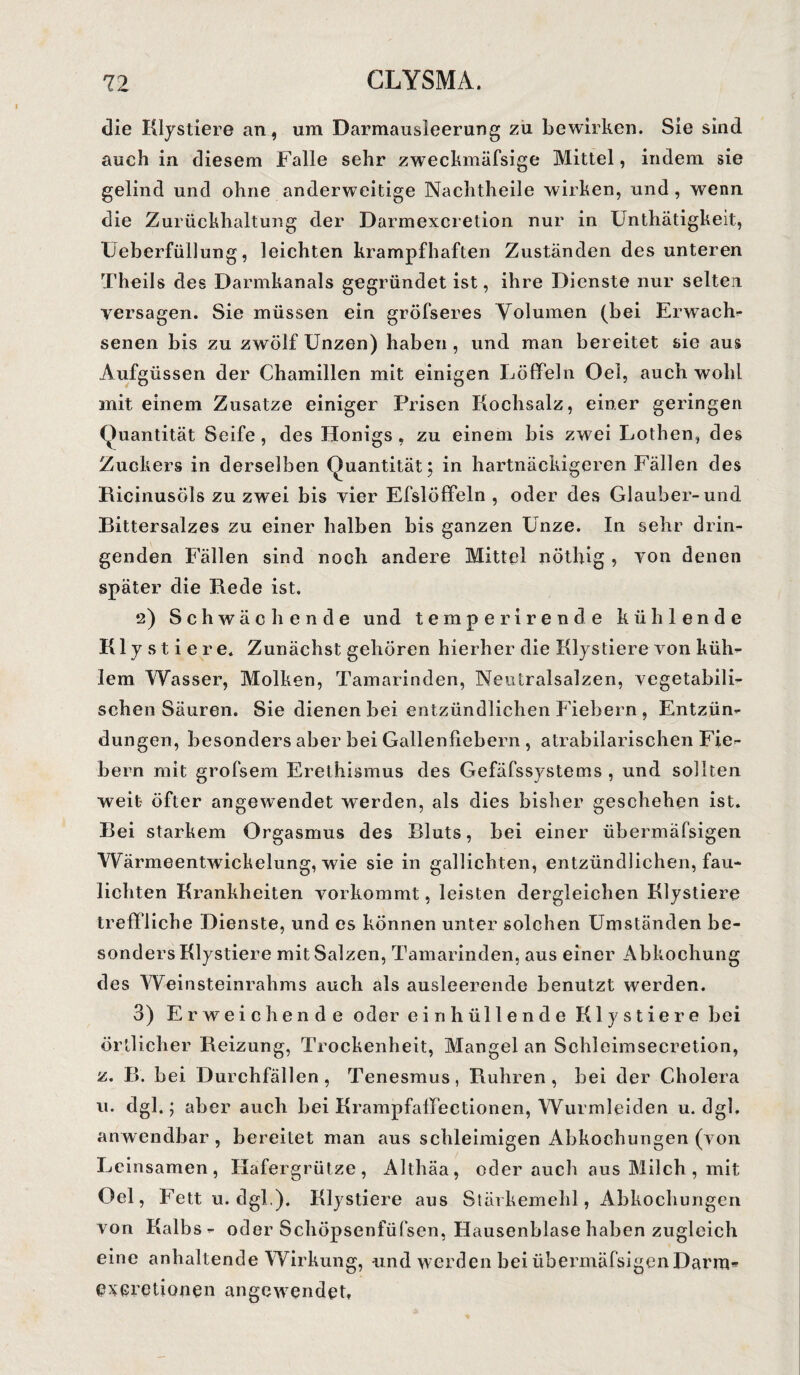 die Klystiere an, um Darmausleerung zu bewirken. Sie sind auch in diesem Falle sehr zwechmäfsige Mittel, indem sie gelind und ohne anderweitige Nachtheile wirken, und, wenn die Zurückhaltung der Darmexcretion nur in Unthätigkeit, üeberfüllung, leichten krampfhaften Zuständen des unteren Theils des Darmkanals gegründet ist, ihre Dienste nur selten versagen. Sie müssen ein gröfseres Volumen (bei Erwach- senen bis zu zwölf Unzen) haben, und man bereitet sie aus Aufgüssen der Chamillen mit einigen Löffeln Oel, auch wohl mit einem Zusatze einiger Prisen Kochsalz, einer geringen Quantität Seife, des Honigs, zu einem bis zwei Lothen, des Zuckers in derselben Quantität; in hartnäckigeren Fällen des Ricinusöls zu zwei bis vier Efslöffeln , oder des Glauber-und Bittersalzes zu einer halben bis ganzen Unze. In sehr drin¬ genden Fällen sind noch andere Mittel nöthig , von denen später die Rede ist. 2) Schwächende und temperirende kühlende Klystiere. Zunächst gehören hierher die Klystiere von küh- lern Wasser, Molken, Tamarinden, Neutralsalzen, vegetabili¬ schen Säuren. Sie dienen bei entzündlichen Fiebern , Entzün¬ dungen, besonders aber bei Gallenfiebern , atrabilarischen Fie¬ bern mit grofsem Erethismus des Gefäfssystems , und sollten weit öfter angewendet werden, als dies bisher geschehen ist. Bei starkem Orgasmus des Bluts, bei einer übermäfsigen Wärmeentwickelung, wie sie in gallichten, entzündlichen, fau« lichten Krankheiten vorkommt, leisten dergleichen Klystiere treffliche Dienste, und es können unter solchen Umständen be¬ sonders Klystiere mit Salzen, Tamarinden, aus einer Abkochung des Weinsteinrahms auch als ausleerende benutzt werden. 3) Erweichende oder ein hüllen de Klystiere bei örtlicher Reizung, Trockenheit, Mangel an Schleimsecretion, z. B. bei Durchfällen , Tenesmus, Rühren , bei der Cholera u. dgl.; aber auch bei Krampfaffectionen, Wurmleiden u. dgl. anwendbar, bereitet man aus schleimigen Abkochungen (von Leinsamen, Hafergrütze, Althäa, oderauch aus Milch, mit Oel, Fett u. dgl.). Klystiere aus Stärkemehl, Abkochungen von Kalbs- oder Schöpsenfüfsen, Hausenblase haben zugleich eine anhaltende Wirkung, und werden bei übermäfsigen Darm- everetionen angewendet:.