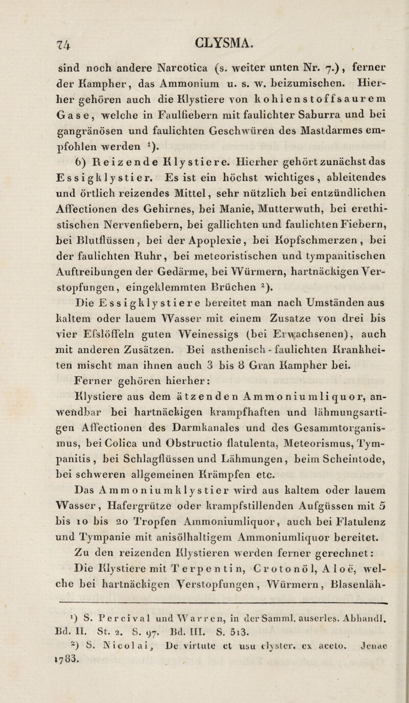 sind noch andere Narcotica (s. weiter unten Nr. 7.), ferner der Kampher, das Ammonium u. s. w. beizumischen. Hier¬ her gehören auch die Klystiere von kohlen Stoff saurem Gase, welche in Faulfiebern mit faulichter Saburra und bei gangränösen und faulichten Geschwüren des Mastdarmes em¬ pfohlen werden *). 6) Reizende Klystiere. Hierher gehört zunächst das Essigklystier. Es ist ein höchst wichtiges, ableitendes und örtlich reizendes Mittel, sehr nützlich bei entzündlichen Affectionen des Gehirnes, bei Manie, Mutterwuth, bei erethi- stischen Nervenfiebern, bei gallichten und faulichten Fiebern, bei Blutflüssen, bei der Apoplexie, bei Kopfschmerzen, bei der faulichten Ruhr, bei meteoristischen und tympanitischen Auftreibungen der Gedärme, bei Würmern, hartnäckigen Ver¬ stopfungen, eingeklemmten Brüchen * 2). Die Essigklystiere bereitet man nach Umständen aus kaltem oder lauem Wasser mit einem Zusatze von drei bis vier Efslöffeln guten Weinessigs (bei Erwachsenen), auch mit anderen Zusätzen. Bei asthenisch - faulichten Krankhei¬ ten mischt man ihnen auch 3 bis 8 Gran Kampher bei. Ferner gehören hierher: Klystiere aus dem ätzenden Ammoniumliquor, an¬ wendbar bei hartnäckigen krampfhaften und lähmungsarti¬ gen Affectionen des Darmkanales und des Gesammtorganis- mus, bei Colica und Obstructio flatulenta, Meteorismus, Tym- panitis , bei Schlagflüssen und Lähmungen, beim Scheintode, bei schweren allgemeinen Krämpfen etc. Das Ammoniumklystier wird aus kaltem oder lauem Wasser, Hafergrütze oder krampfstillenden Aufgüssen mit 5 bis 10 bis 20 Tropfen Ammoniumliquor, auch bei Flatulenz und Tympanie mit anisölhaltigem Ammoniumliquor bereitet. Zu den reizenden Klystieren werden ferner gerechnet: Die Klystiere mit Terpentin, Crotonöl, Aloe, wel¬ che bei hartnäckigen Verstopfungen, Würmern, Blasenläh- *) S. Pcrcival und Warren, in derSamml. auserles. Abliandl, Ed. II. St. 2. S. i)7. Ed. III. S. 5i3. 2) S. Nicolai, De virtute et usu clyslcr. ex acelo. Jenae 1783. . ,