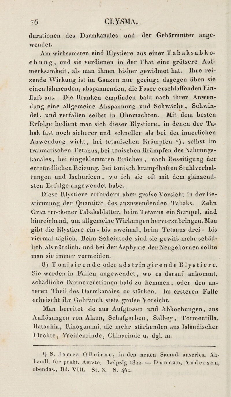 durationen des Darmkanales and der Gebärmutter ange¬ wendet. Am wirksamsten sind Klystiere aus einer Tabaksabko- cbung, und sie verdienen in der That eine grÖfsere Auf¬ merksamkeit, als man ihnen bisher gewidmet hat. Ihre rei¬ zende Wirkung ist im Ganzen nur gering; dagegen üben sie einen lähmenden, abspannenden, die Faser erschlaffenden Ein- llufs aus. Die Kranken empfinden bald nach ihrer Anwen¬ dung eine allgemeine Abspannung und Schwäche, Schwin¬ del , und verfallen selbst in Ohnmächten. Mit dem besten Erfolge bedient man sich dieser Klystiere, in denen der Ta¬ bak fast noch sicherer und schneller als bei der innerlichen Anwendung wirkt, bei tetanischen Krämpfen J), selbst im traumatischen Tetanus, bei tonischen Krämpfen des Nahrungs¬ kanales , bei eingeklemmten Brüchen, nach Beseitigung der entzündlichen Beizung, bei tonisch krampfhaften Stuhlverhal¬ tungen und Ischurieen , wo ich sie oft mit dem glänzend¬ sten Erfolge angewendet habe. Diese Klystiere erfordern aber grofse Vorsicht in der Be¬ stimmung der Quantität des anzuwendenden Tabaks. Zehn Gran trockener Tabaksblätter, beim Tetanus einScrupel, sind hinreichend, um allgemeine Wirkungen hervorzubringen. Man gibt die Klystiere ein - bis zweimal, beim Tetanus drei- bis viermal täglich. Beim Scheintode sind sie gewifs mehr schäd¬ lich als nützlich, und bei der Asphyxie der Neugebornen sollte man sie immer vermeiden. 8) Tonisirende oder adstringirende Klystiere. Sie werden in Fällen angewendet, wo es darauf ankommt, schädliche Darmexcretionen bald zu hemmen, oder den un¬ teren Theil des Darmkanales zu stärken. Im ersteren Falle \ erheischt ihr Gebrauch stets grofse Vorsicht. Man bereitet sie aus Aufgüssen und Abkochungen, aus Auflösungen von Alaun, Schafgarben, Salbey, Tormentilla, Ratanliia, Kinogummi, die mehr stärkenden aus Isländischer Flechte, Weidenrinde, Chinarinde u. dgl. m. l) S. James O’Beirne, in den neuen Samml. auserles. A.b- handl. für prallt, Aerzte. Leipzig 1822. — Rune an, Anderson, ebendas., Bd. VIII. St. 3. S. 462.